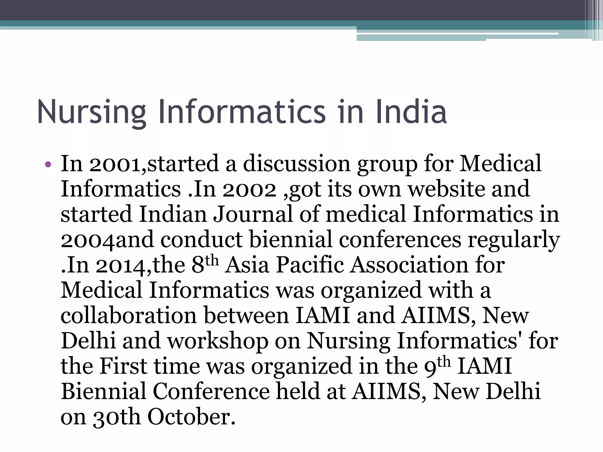 Nursing Informatics in India
• In 2001,started a discussion group for Medical
Informatics .In 2002 ,got its own website and
started Indian Journal of medical Informatics in
2004and conduct biennial conferences regularly
.In 2014,the 8th Asia Pacific Association for
Medical Informatics was organized with a
collaboration between IAMI and AIIMS, New
Delhi and workshop on Nursing Informatics' for
the First time was organized in the 9th IAMI
Biennial Conference held at AIIMS, New Delhi
on 30th October.
 