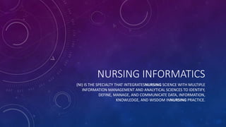 NURSING INFORMATICS
(NI) IS THE SPECIALTY THAT INTEGRATESNURSING SCIENCE WITH MULTIPLE
INFORMATION MANAGEMENT AND ANALYTICAL SCIENCES TO IDENTIFY,
DEFINE, MANAGE, AND COMMUNICATE DATA, INFORMATION,
KNOWLEDGE, AND WISDOM INNURSING PRACTICE.
 