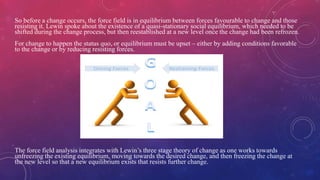 So before a change occurs, the force field is in equilibrium between forces favourable to change and those
resisting it. Lewin spoke about the existence of a quasi-stationary social equilibrium, which needed to be
shifted during the change process, but then reestablished at a new level once the change had been refrozen.
For change to happen the status quo, or equilibrium must be upset – either by adding conditions favorable
to the change or by reducing resisting forces.
The force field analysis integrates with Lewin’s three stage theory of change as one works towards
unfreezing the existing equilibrium, moving towards the desired change, and then freezing the change at
the new level so that a new equilibrium exists that resists further change.
 