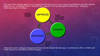 The goal of the change agent(s) is to support the driving forces to move beyond equilibrium and outweigh the
impact of any restraining forces. This provides support in moving through the unfreezing – changing –
refreezing stages of change.
Although Lewin’s change management theory was developed decades ago, it continues to offer a reliable and
viable model for informatics-related changes.
 