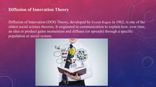 Diffusion of Innovation Theory
Diffusion of Innovation (DOI) Theory, developed by Everett Rogers in 1962, is one of the
oldest social science theories. It originated in communication to explain how, over time,
an idea or product gains momentum and diffuses (or spreads) through a specific
population or social system.
 