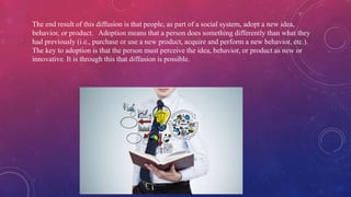 The end result of this diffusion is that people, as part of a social system, adopt a new idea,
behavior, or product. Adoption means that a person does something differently than what they
had previously (i.e., purchase or use a new product, acquire and perform a new behavior, etc.).
The key to adoption is that the person must perceive the idea, behavior, or product as new or
innovative. It is through this that diffusion is possible.
 