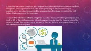 Researchers have found that people who adopt an innovation early have different characteristics
than people who adopt an innovation later. When promoting an innovation to a target
population, it is important to understand the characteristics of the target population that will
help or hinder adoption of the innovation.
There are five established adopter categories, and while the majority of the general population
tends to fall in the middle categories, it is still necessary to understand the characteristics of the
target population. When promoting an innovation, there are different strategies used to appeal to
the different adopter categories.
 