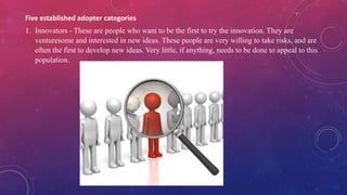 Five established adopter categories
1. Innovators - These are people who want to be the first to try the innovation. They are
venturesome and interested in new ideas. These people are very willing to take risks, and are
often the first to develop new ideas. Very little, if anything, needs to be done to appeal to this
population.
 