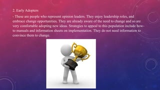 2. Early Adopters
- These are people who represent opinion leaders. They enjoy leadership roles, and
embrace change opportunities. They are already aware of the need to change and so are
very comfortable adopting new ideas. Strategies to appeal to this population include how-
to manuals and information sheets on implementation. They do not need information to
convince them to change.
 