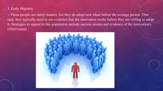 3. Early Majority
- These people are rarely leaders, but they do adopt new ideas before the average person. That
said, they typically need to see evidence that the innovation works before they are willing to adopt
it. Strategies to appeal to this population include success stories and evidence of the innovation's
effectiveness.
 