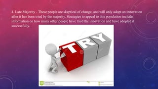 4. Late Majority - These people are skeptical of change, and will only adopt an innovation
after it has been tried by the majority. Strategies to appeal to this population include
information on how many other people have tried the innovation and have adopted it
successfully.
 