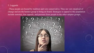 5. Laggards
- These people are bound by tradition and very conservative. They are very skeptical of
change and are the hardest group to bring on board. Strategies to appeal to this population
include statistics, fear appeals, and pressure from people in the other adopter groups.
 