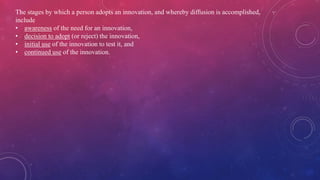 The stages by which a person adopts an innovation, and whereby diffusion is accomplished,
include
• awareness of the need for an innovation,
• decision to adopt (or reject) the innovation,
• initial use of the innovation to test it, and
• continued use of the innovation.
 
