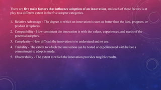 There are five main factors that influence adoption of an innovation, and each of these factors is at
play to a different extent in the five adopter categories.
1. Relative Advantage - The degree to which an innovation is seen as better than the idea, program, or
product it replaces.
2. Compatibility - How consistent the innovation is with the values, experiences, and needs of the
potential adopters.
3. Complexity - How difficult the innovation is to understand and/or use.
4. Triability - The extent to which the innovation can be tested or experimented with before a
commitment to adopt is made.
5. Observability - The extent to which the innovation provides tangible results.
 