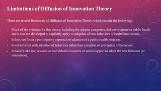 Limitations of Diffusion of Innovation Theory
There are several limitations of Diffusion of Innovation Theory, which include the following:
 Much of the evidence for this theory, including the adopter categories, did not originate in public health
and it was not developed to explicitly apply to adoption of new behaviors or health innovations.
 It does not foster a participatory approach to adoption of a public health program.
 It works better with adoption of behaviors rather than cessation or prevention of behaviors.
 It doesn't take into account an individual's resources or social support to adopt the new behavior (or
innovation).
 