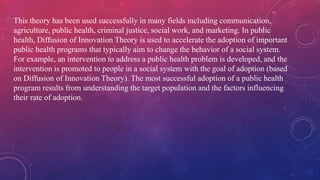 This theory has been used successfully in many fields including communication,
agriculture, public health, criminal justice, social work, and marketing. In public
health, Diffusion of Innovation Theory is used to accelerate the adoption of important
public health programs that typically aim to change the behavior of a social system.
For example, an intervention to address a public health problem is developed, and the
intervention is promoted to people in a social system with the goal of adoption (based
on Diffusion of Innovation Theory). The most successful adoption of a public health
program results from understanding the target population and the factors influencing
their rate of adoption.
 