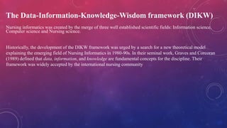 The Data-Information-Knowledge-Wisdom framework (DIKW)
Nursing informatics was created by the merge of three well established scientific fields: Information science,
Computer science and Nursing science.
Historically, the development of the DIKW framework was urged by a search for a new theoretical model
explaining the emerging field of Nursing Informatics in 1980-90s. In their seminal work, Graves and Corcoran
(1989) defined that data, information, and knowledge are fundamental concepts for the discipline. Their
framework was widely accepted by the international nursing community
 