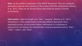  Data: are the smallest components of the DIKW framework. They are commonly
presented as discrete facts; product of observation with little interpretation (Matney
et al., 2011). These are the discrete factors describing the patient or his/her
environment.
 Information: might be thought of as “data + meaning” (Matney et al., 2011).
Information is often constructed by combining different data points into a
meaningful picture, given certain context. Information is a continuum of
progressively developing and clustered data; it answers questions such as “who”,
“what”, “where”, and “when”.
 