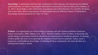 Knowledge: is information that has been synthesized so that relations and interactions are defined
and formalized; it is build of meaningful information constructed of discrete data points (Matney et
al., 2011). Knowledge is often affected by assumptions and central theories of a scientific discipline
and is derived by discovering patterns of relationships between different clusters of information.
Knowledge answers questions of “why” or “how”.
Wisdom: is an appropriate use of knowledge to manage and solve human problems (American
Nurses Association, 2008; Matney et al., 2011). Wisdom implies a form of ethics, or knowing why
certain things or procedures should or should not be implemented in healthcare practice. In nursing,
wisdom guides the nurse in recognizing the situation at hand based on patients’ values, nurse’s
experience, and healthcare knowledge. Combining all these components, the nurse decides on a
nursing intervention or action.
 