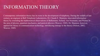 INFORMATION THEORY
Contemporary information theory has its roots in the development of telephony. During the middle of last
century, an engineer at Bell Telephone Laboratories, Dr. Claude E. Shannon, innovated information
theory by extending the mathematical observations of Boltzmann, Szilard, von Neumann, and Wiener in
the area of physics, quantum mechanics, and particle physics (Weaver, 1949). Dr. Shannon, however,
applied the theory to communication technology, introducing entropy to the theory (Nelson, 2002;
Weaver, 1949)
 