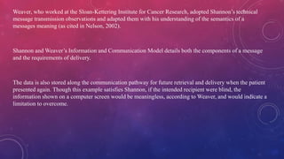 Weaver, who worked at the Sloan-Kettering Institute for Cancer Research, adopted Shannon’s technical
message transmission observations and adapted them with his understanding of the semantics of a
messages meaning (as cited in Nelson, 2002).
Shannon and Weaver’s Information and Communication Model details both the components of a message
and the requirements of delivery.
The data is also stored along the communication pathway for future retrieval and delivery when the patient
presented again. Though this example satisfies Shannon, if the intended recipient were blind, the
information shown on a computer screen would be meaningless, according to Weaver, and would indicate a
limitation to overcome.
 