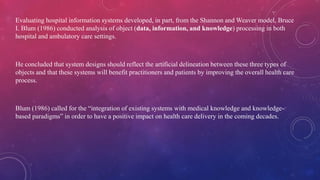 Evaluating hospital information systems developed, in part, from the Shannon and Weaver model, Bruce
I. Blum (1986) conducted analysis of object (data, information, and knowledge) processing in both
hospital and ambulatory care settings.
He concluded that system designs should reflect the artificial delineation between these three types of
objects and that these systems will benefit practitioners and patients by improving the overall health care
process.
Blum (1986) called for the “integration of existing systems with medical knowledge and knowledge-
based paradigms” in order to have a positive impact on health care delivery in the coming decades.
 