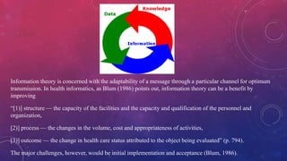 Information theory is concerned with the adaptability of a message through a particular channel for optimum
transmission. In health informatics, as Blum (1986) points out, information theory can be a benefit by
improving
“[1)] structure — the capacity of the facilities and the capacity and qualification of the personnel and
organization,
[2)] process — the changes in the volume, cost and appropriateness of activities,
[3)] outcome — the change in health care status attributed to the object being evaluated” (p. 794).
The major challenges, however, would be initial implementation and acceptance (Blum, 1986).
 