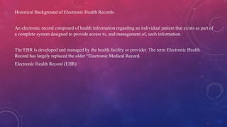 Historical Background of Electronic Health Records
An electronic record composed of health information regarding an individual patient that exists as part of
a complete system designed to provide access to, and management of, such information.
The EHR is developed and managed by the health facility or provider. The term Electronic Health
Record has largely replaced the older “Electronic Medical Record.
Electronic Health Record (EHR)
 