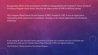 Recognizable efforts in the development of EHR are distinguished by the Nicholas E. Davis Awards of
Excellence Program whose history describes the improvement of EHR in different settings.
The Computer-Based Patient Record Institute (CPRI), founded in 1992. It was an organization
representing all the stakeholders in healthcare, focusing on the clinical applications of information
technology.
It was among the first nationally based organizations to initiate and coordinate activities to facilitate and
promote the routine use of Computer-Based Patient Records (CPRs) throughout healthcare.
The Nicholas E. Davies Awards of Excellence Program
 