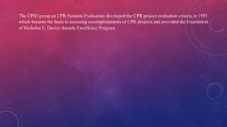 The CPRI group on CPR Systems Evaluation developed the CPR project evaluation criteria in 1993
which became the basis in assessing accomplishments of CPR projects and provided the Foundation
of Nicholas E. Davies Awards Excellence Program
 