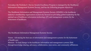 The Healthcare Information Management Systems Society
Vision - Advancing the best use of information and management systems for the betterment
of health care
Mission - To lead change in the healthcare information and management systems field
through knowledge sharing, advocacy, collaboration, innovation, and community affiliations
Nowadays the Nicholas E. Davies Awards Excellence Program is managed by the Healthcare
Information Management Systems Society, and has the following program objectives:
The Healthcare Information and Management Systems Society (HIMSS) is the healthcare
industry's membership organization exclusively focused on providing global leadership for the
optimal use of healthcare information technology (IT) and management systems for the
betterment of healthcare.
 