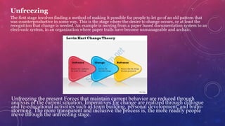 Unfreezing
The first stage involves finding a method of making it possible for people to let go of an old pattern that
was counterproductive in some way. This is the stage where the desire to change occurs, or at least the
recognition that change is needed. An example is moving from a paper based documentation system to an
electronic system, in an organization where paper trails have become unmanageable and archaic.
Unfreezing the present Forces that maintain current behavior are reduced through
analysis of the current situation. Imperatives for change are realized through dialogue
and re-educational activities such as team building, personal development, and brain-
storming. The more transparent and inclusive the process is, the more readily people
move through the unfreezing stage.
 