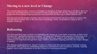Moving to a new level or Change
The second stage involves a process of change–in thoughts, feelings, behavior, or all three, that is in
some way more liberating or more productive than doing things the old way. During this stage, the
people involved (change target group) are convinced that the new way is better than the old.
Having analyzed the present situation, new structures and processes are put in place to achieve the
desired improvements. This is the most time-consuming, costly, yet productive stage as far as
tangible results go.
Refreezing
The third and final stage consists of establishing the change as a new habit or process, so that it now
becomes the “standard operating procedure” or status quo. Without some process of refreezing, it is
easy to backslide into the old ways of doing things. Rewards, support, and champion leadership
continue to be important through this stage, which is essentially ongoing until the next major change
is needed.
The changes implemented are ‘frozen’ in place to ensure that they become part of normal working
procedures. This is done by establishing supportive mechanisms such as policies, rewards, ongoing
support, and a solid orientation to the new system for incoming personnel.
 