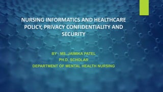 NURSING INFORMATICS AND HEALTHCARE
POLICY, PRIVACY CONFIDENTIALITY AND
SECURITY
BY : MS. JAIMIKA PATEL
PH.D. SCHOLAR
DEPARTMENT OF MENTAL HEALTH NURSING
 