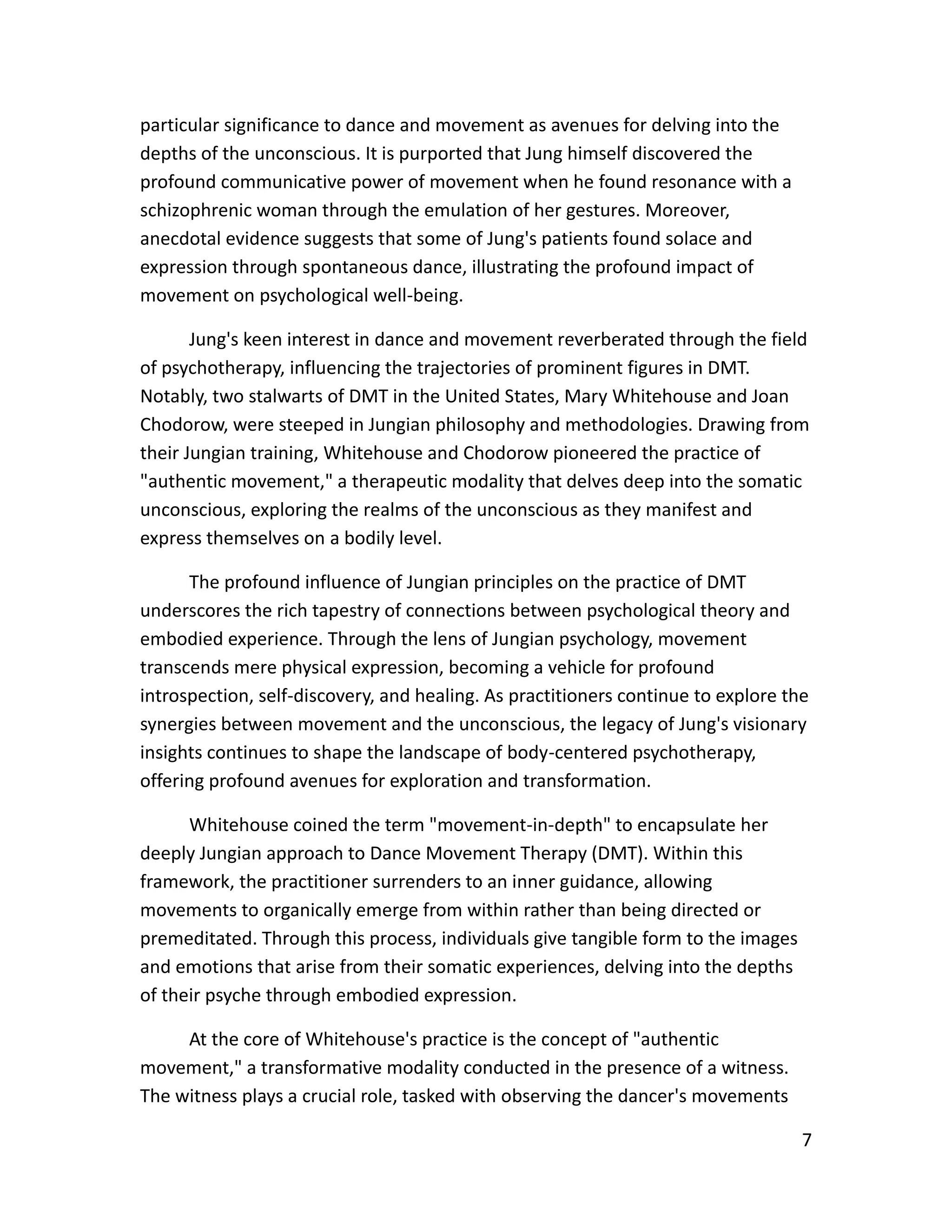 7
particular significance to dance and movement as avenues for delving into the
depths of the unconscious. It is purported that Jung himself discovered the
profound communicative power of movement when he found resonance with a
schizophrenic woman through the emulation of her gestures. Moreover,
anecdotal evidence suggests that some of Jung's patients found solace and
expression through spontaneous dance, illustrating the profound impact of
movement on psychological well-being.
Jung's keen interest in dance and movement reverberated through the field
of psychotherapy, influencing the trajectories of prominent figures in DMT.
Notably, two stalwarts of DMT in the United States, Mary Whitehouse and Joan
Chodorow, were steeped in Jungian philosophy and methodologies. Drawing from
their Jungian training, Whitehouse and Chodorow pioneered the practice of
"authentic movement," a therapeutic modality that delves deep into the somatic
unconscious, exploring the realms of the unconscious as they manifest and
express themselves on a bodily level.
The profound influence of Jungian principles on the practice of DMT
underscores the rich tapestry of connections between psychological theory and
embodied experience. Through the lens of Jungian psychology, movement
transcends mere physical expression, becoming a vehicle for profound
introspection, self-discovery, and healing. As practitioners continue to explore the
synergies between movement and the unconscious, the legacy of Jung's visionary
insights continues to shape the landscape of body-centered psychotherapy,
offering profound avenues for exploration and transformation.
Whitehouse coined the term "movement-in-depth" to encapsulate her
deeply Jungian approach to Dance Movement Therapy (DMT). Within this
framework, the practitioner surrenders to an inner guidance, allowing
movements to organically emerge from within rather than being directed or
premeditated. Through this process, individuals give tangible form to the images
and emotions that arise from their somatic experiences, delving into the depths
of their psyche through embodied expression.
At the core of Whitehouse's practice is the concept of "authentic
movement," a transformative modality conducted in the presence of a witness.
The witness plays a crucial role, tasked with observing the dancer's movements
 