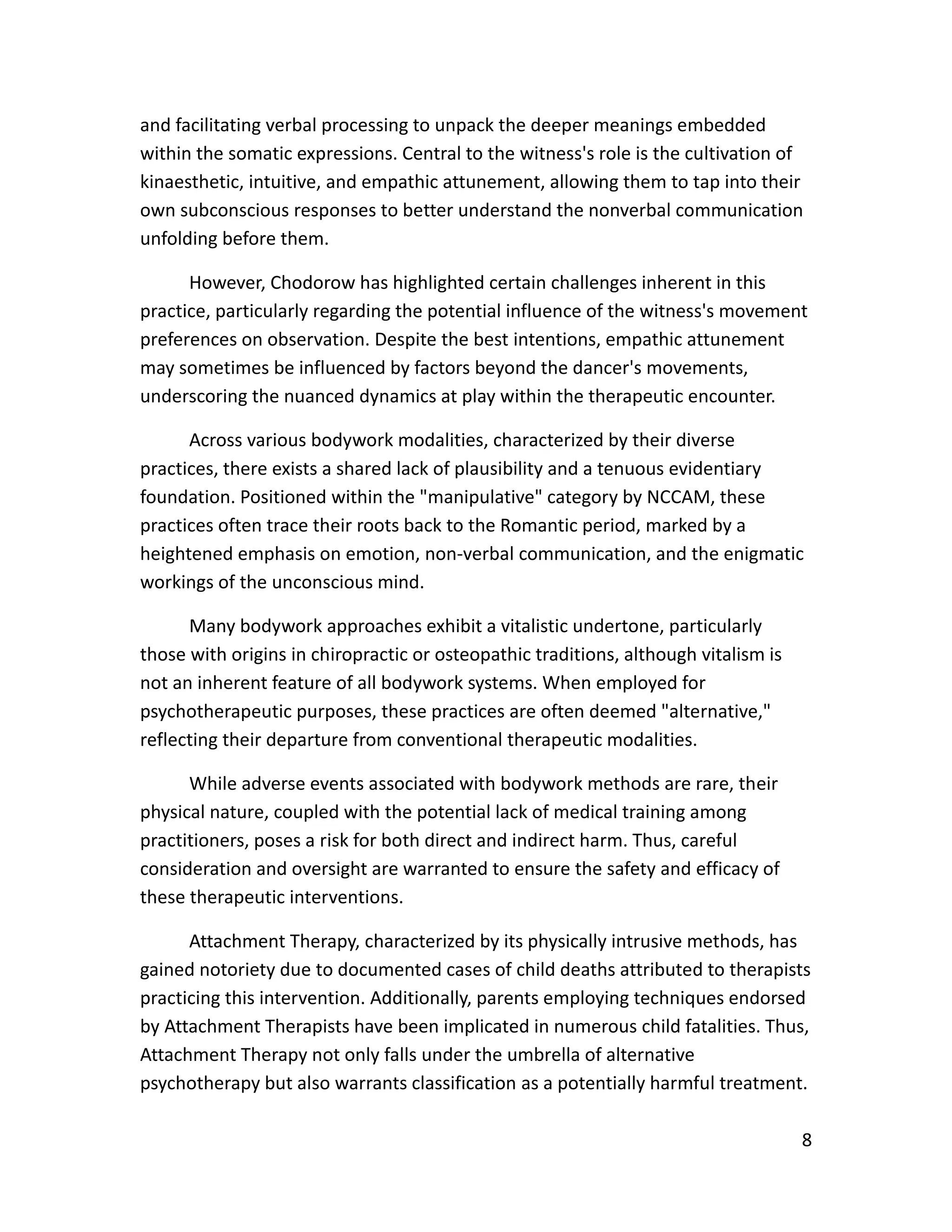 8
and facilitating verbal processing to unpack the deeper meanings embedded
within the somatic expressions. Central to the witness's role is the cultivation of
kinaesthetic, intuitive, and empathic attunement, allowing them to tap into their
own subconscious responses to better understand the nonverbal communication
unfolding before them.
However, Chodorow has highlighted certain challenges inherent in this
practice, particularly regarding the potential influence of the witness's movement
preferences on observation. Despite the best intentions, empathic attunement
may sometimes be influenced by factors beyond the dancer's movements,
underscoring the nuanced dynamics at play within the therapeutic encounter.
Across various bodywork modalities, characterized by their diverse
practices, there exists a shared lack of plausibility and a tenuous evidentiary
foundation. Positioned within the "manipulative" category by NCCAM, these
practices often trace their roots back to the Romantic period, marked by a
heightened emphasis on emotion, non-verbal communication, and the enigmatic
workings of the unconscious mind.
Many bodywork approaches exhibit a vitalistic undertone, particularly
those with origins in chiropractic or osteopathic traditions, although vitalism is
not an inherent feature of all bodywork systems. When employed for
psychotherapeutic purposes, these practices are often deemed "alternative,"
reflecting their departure from conventional therapeutic modalities.
While adverse events associated with bodywork methods are rare, their
physical nature, coupled with the potential lack of medical training among
practitioners, poses a risk for both direct and indirect harm. Thus, careful
consideration and oversight are warranted to ensure the safety and efficacy of
these therapeutic interventions.
Attachment Therapy, characterized by its physically intrusive methods, has
gained notoriety due to documented cases of child deaths attributed to therapists
practicing this intervention. Additionally, parents employing techniques endorsed
by Attachment Therapists have been implicated in numerous child fatalities. Thus,
Attachment Therapy not only falls under the umbrella of alternative
psychotherapy but also warrants classification as a potentially harmful treatment.
 