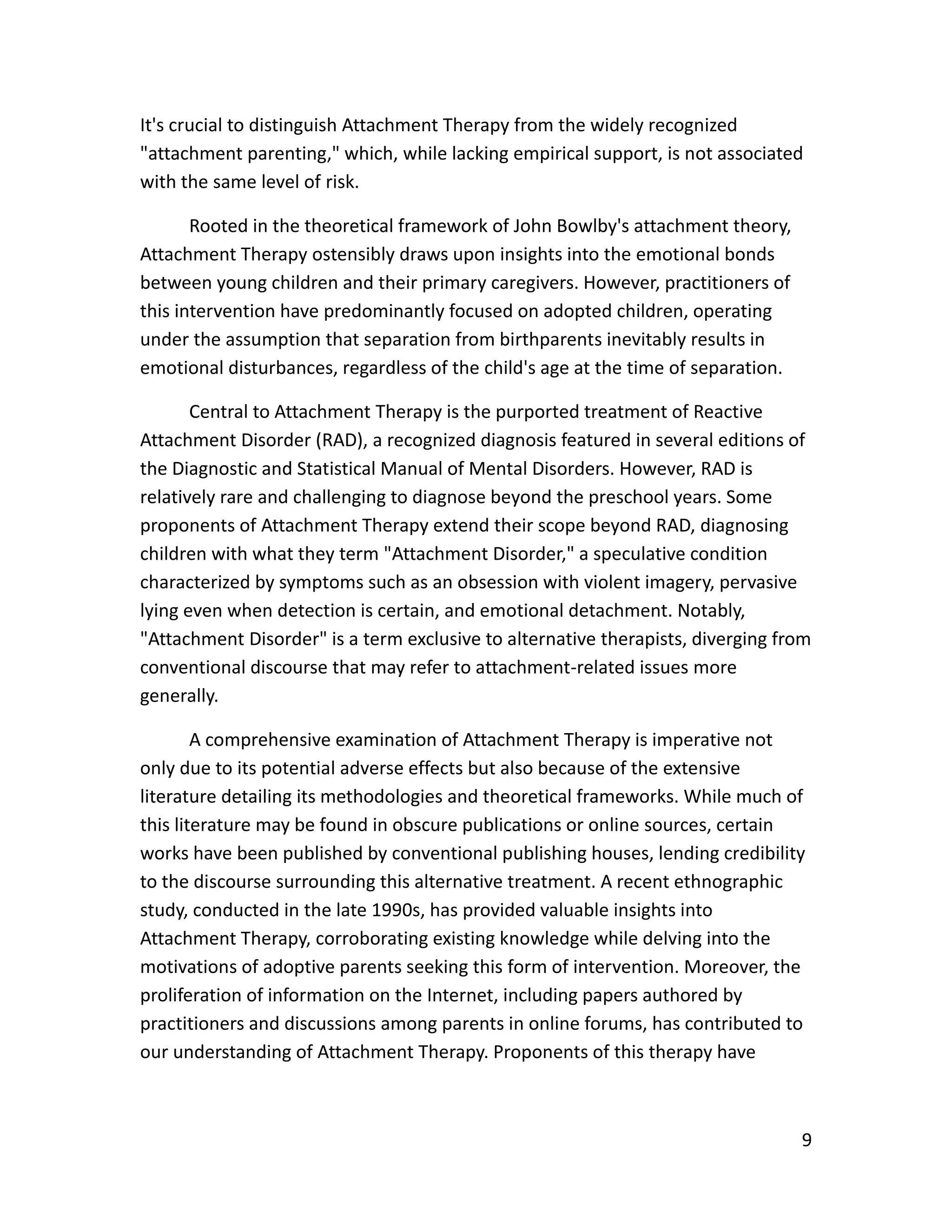9
It's crucial to distinguish Attachment Therapy from the widely recognized
"attachment parenting," which, while lacking empirical support, is not associated
with the same level of risk.
Rooted in the theoretical framework of John Bowlby's attachment theory,
Attachment Therapy ostensibly draws upon insights into the emotional bonds
between young children and their primary caregivers. However, practitioners of
this intervention have predominantly focused on adopted children, operating
under the assumption that separation from birthparents inevitably results in
emotional disturbances, regardless of the child's age at the time of separation.
Central to Attachment Therapy is the purported treatment of Reactive
Attachment Disorder (RAD), a recognized diagnosis featured in several editions of
the Diagnostic and Statistical Manual of Mental Disorders. However, RAD is
relatively rare and challenging to diagnose beyond the preschool years. Some
proponents of Attachment Therapy extend their scope beyond RAD, diagnosing
children with what they term "Attachment Disorder," a speculative condition
characterized by symptoms such as an obsession with violent imagery, pervasive
lying even when detection is certain, and emotional detachment. Notably,
"Attachment Disorder" is a term exclusive to alternative therapists, diverging from
conventional discourse that may refer to attachment-related issues more
generally.
A comprehensive examination of Attachment Therapy is imperative not
only due to its potential adverse effects but also because of the extensive
literature detailing its methodologies and theoretical frameworks. While much of
this literature may be found in obscure publications or online sources, certain
works have been published by conventional publishing houses, lending credibility
to the discourse surrounding this alternative treatment. A recent ethnographic
study, conducted in the late 1990s, has provided valuable insights into
Attachment Therapy, corroborating existing knowledge while delving into the
motivations of adoptive parents seeking this form of intervention. Moreover, the
proliferation of information on the Internet, including papers authored by
practitioners and discussions among parents in online forums, has contributed to
our understanding of Attachment Therapy. Proponents of this therapy have
 
