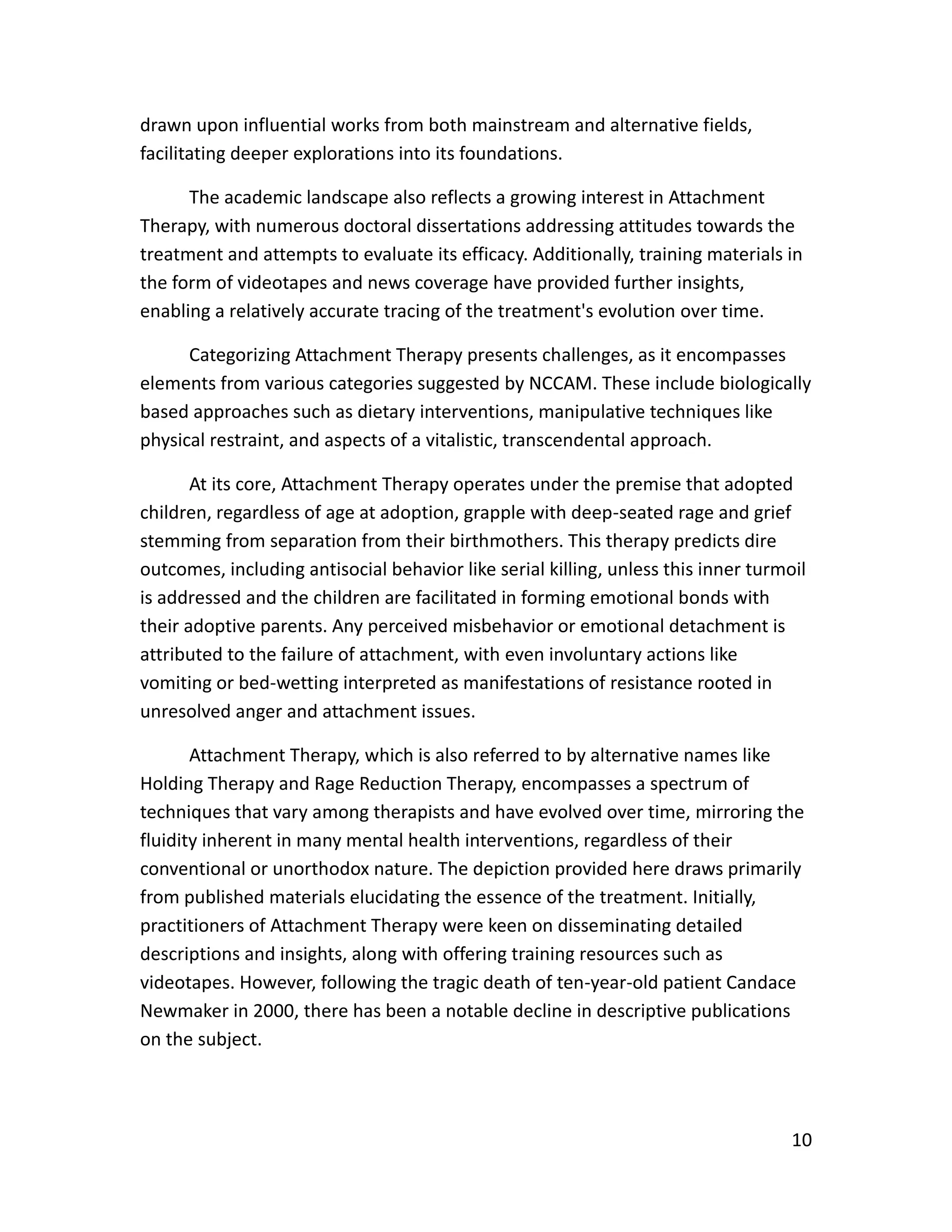 10
drawn upon influential works from both mainstream and alternative fields,
facilitating deeper explorations into its foundations.
The academic landscape also reflects a growing interest in Attachment
Therapy, with numerous doctoral dissertations addressing attitudes towards the
treatment and attempts to evaluate its efficacy. Additionally, training materials in
the form of videotapes and news coverage have provided further insights,
enabling a relatively accurate tracing of the treatment's evolution over time.
Categorizing Attachment Therapy presents challenges, as it encompasses
elements from various categories suggested by NCCAM. These include biologically
based approaches such as dietary interventions, manipulative techniques like
physical restraint, and aspects of a vitalistic, transcendental approach.
At its core, Attachment Therapy operates under the premise that adopted
children, regardless of age at adoption, grapple with deep-seated rage and grief
stemming from separation from their birthmothers. This therapy predicts dire
outcomes, including antisocial behavior like serial killing, unless this inner turmoil
is addressed and the children are facilitated in forming emotional bonds with
their adoptive parents. Any perceived misbehavior or emotional detachment is
attributed to the failure of attachment, with even involuntary actions like
vomiting or bed-wetting interpreted as manifestations of resistance rooted in
unresolved anger and attachment issues.
Attachment Therapy, which is also referred to by alternative names like
Holding Therapy and Rage Reduction Therapy, encompasses a spectrum of
techniques that vary among therapists and have evolved over time, mirroring the
fluidity inherent in many mental health interventions, regardless of their
conventional or unorthodox nature. The depiction provided here draws primarily
from published materials elucidating the essence of the treatment. Initially,
practitioners of Attachment Therapy were keen on disseminating detailed
descriptions and insights, along with offering training resources such as
videotapes. However, following the tragic death of ten-year-old patient Candace
Newmaker in 2000, there has been a notable decline in descriptive publications
on the subject.
 