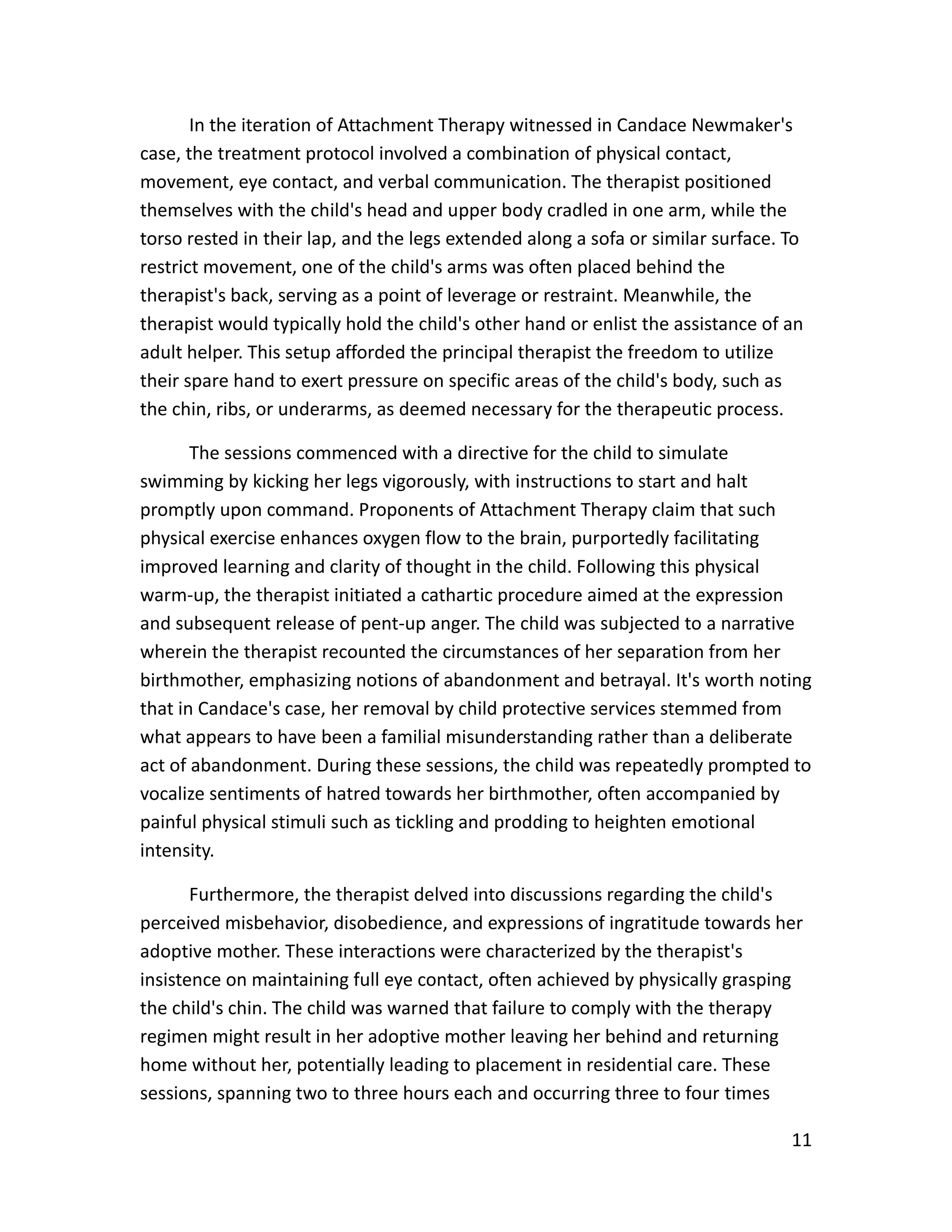 11
In the iteration of Attachment Therapy witnessed in Candace Newmaker's
case, the treatment protocol involved a combination of physical contact,
movement, eye contact, and verbal communication. The therapist positioned
themselves with the child's head and upper body cradled in one arm, while the
torso rested in their lap, and the legs extended along a sofa or similar surface. To
restrict movement, one of the child's arms was often placed behind the
therapist's back, serving as a point of leverage or restraint. Meanwhile, the
therapist would typically hold the child's other hand or enlist the assistance of an
adult helper. This setup afforded the principal therapist the freedom to utilize
their spare hand to exert pressure on specific areas of the child's body, such as
the chin, ribs, or underarms, as deemed necessary for the therapeutic process.
The sessions commenced with a directive for the child to simulate
swimming by kicking her legs vigorously, with instructions to start and halt
promptly upon command. Proponents of Attachment Therapy claim that such
physical exercise enhances oxygen flow to the brain, purportedly facilitating
improved learning and clarity of thought in the child. Following this physical
warm-up, the therapist initiated a cathartic procedure aimed at the expression
and subsequent release of pent-up anger. The child was subjected to a narrative
wherein the therapist recounted the circumstances of her separation from her
birthmother, emphasizing notions of abandonment and betrayal. It's worth noting
that in Candace's case, her removal by child protective services stemmed from
what appears to have been a familial misunderstanding rather than a deliberate
act of abandonment. During these sessions, the child was repeatedly prompted to
vocalize sentiments of hatred towards her birthmother, often accompanied by
painful physical stimuli such as tickling and prodding to heighten emotional
intensity.
Furthermore, the therapist delved into discussions regarding the child's
perceived misbehavior, disobedience, and expressions of ingratitude towards her
adoptive mother. These interactions were characterized by the therapist's
insistence on maintaining full eye contact, often achieved by physically grasping
the child's chin. The child was warned that failure to comply with the therapy
regimen might result in her adoptive mother leaving her behind and returning
home without her, potentially leading to placement in residential care. These
sessions, spanning two to three hours each and occurring three to four times
 