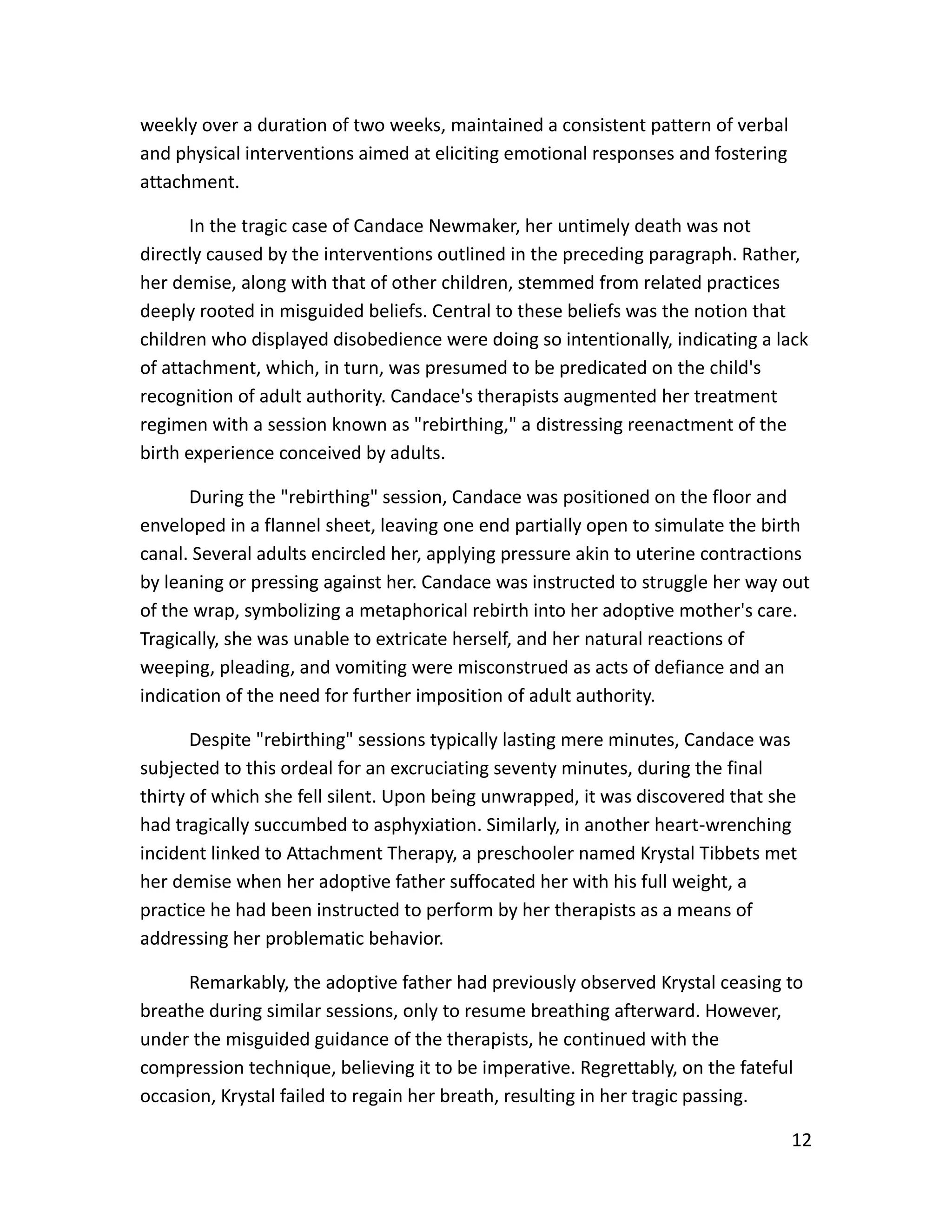 12
weekly over a duration of two weeks, maintained a consistent pattern of verbal
and physical interventions aimed at eliciting emotional responses and fostering
attachment.
In the tragic case of Candace Newmaker, her untimely death was not
directly caused by the interventions outlined in the preceding paragraph. Rather,
her demise, along with that of other children, stemmed from related practices
deeply rooted in misguided beliefs. Central to these beliefs was the notion that
children who displayed disobedience were doing so intentionally, indicating a lack
of attachment, which, in turn, was presumed to be predicated on the child's
recognition of adult authority. Candace's therapists augmented her treatment
regimen with a session known as "rebirthing," a distressing reenactment of the
birth experience conceived by adults.
During the "rebirthing" session, Candace was positioned on the floor and
enveloped in a flannel sheet, leaving one end partially open to simulate the birth
canal. Several adults encircled her, applying pressure akin to uterine contractions
by leaning or pressing against her. Candace was instructed to struggle her way out
of the wrap, symbolizing a metaphorical rebirth into her adoptive mother's care.
Tragically, she was unable to extricate herself, and her natural reactions of
weeping, pleading, and vomiting were misconstrued as acts of defiance and an
indication of the need for further imposition of adult authority.
Despite "rebirthing" sessions typically lasting mere minutes, Candace was
subjected to this ordeal for an excruciating seventy minutes, during the final
thirty of which she fell silent. Upon being unwrapped, it was discovered that she
had tragically succumbed to asphyxiation. Similarly, in another heart-wrenching
incident linked to Attachment Therapy, a preschooler named Krystal Tibbets met
her demise when her adoptive father suffocated her with his full weight, a
practice he had been instructed to perform by her therapists as a means of
addressing her problematic behavior.
Remarkably, the adoptive father had previously observed Krystal ceasing to
breathe during similar sessions, only to resume breathing afterward. However,
under the misguided guidance of the therapists, he continued with the
compression technique, believing it to be imperative. Regrettably, on the fateful
occasion, Krystal failed to regain her breath, resulting in her tragic passing.
 