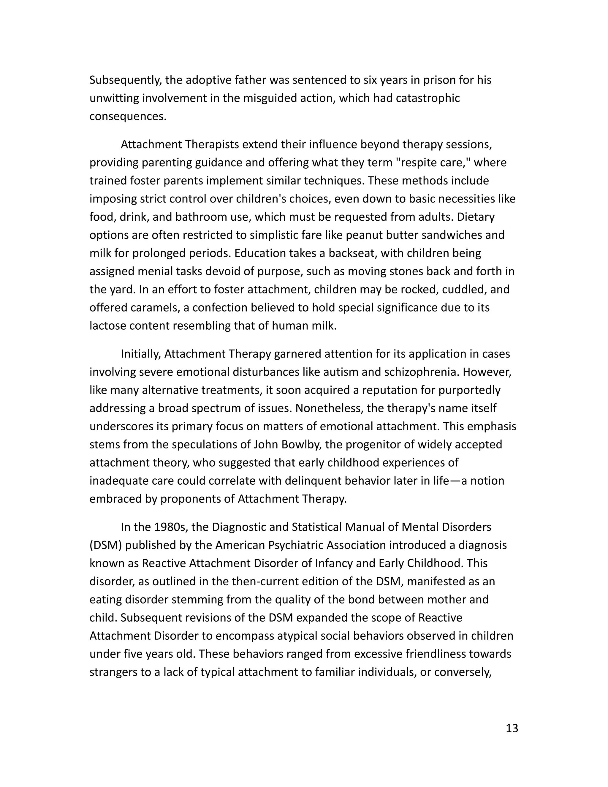 13
Subsequently, the adoptive father was sentenced to six years in prison for his
unwitting involvement in the misguided action, which had catastrophic
consequences.
Attachment Therapists extend their influence beyond therapy sessions,
providing parenting guidance and offering what they term "respite care," where
trained foster parents implement similar techniques. These methods include
imposing strict control over children's choices, even down to basic necessities like
food, drink, and bathroom use, which must be requested from adults. Dietary
options are often restricted to simplistic fare like peanut butter sandwiches and
milk for prolonged periods. Education takes a backseat, with children being
assigned menial tasks devoid of purpose, such as moving stones back and forth in
the yard. In an effort to foster attachment, children may be rocked, cuddled, and
offered caramels, a confection believed to hold special significance due to its
lactose content resembling that of human milk.
Initially, Attachment Therapy garnered attention for its application in cases
involving severe emotional disturbances like autism and schizophrenia. However,
like many alternative treatments, it soon acquired a reputation for purportedly
addressing a broad spectrum of issues. Nonetheless, the therapy's name itself
underscores its primary focus on matters of emotional attachment. This emphasis
stems from the speculations of John Bowlby, the progenitor of widely accepted
attachment theory, who suggested that early childhood experiences of
inadequate care could correlate with delinquent behavior later in life—a notion
embraced by proponents of Attachment Therapy.
In the 1980s, the Diagnostic and Statistical Manual of Mental Disorders
(DSM) published by the American Psychiatric Association introduced a diagnosis
known as Reactive Attachment Disorder of Infancy and Early Childhood. This
disorder, as outlined in the then-current edition of the DSM, manifested as an
eating disorder stemming from the quality of the bond between mother and
child. Subsequent revisions of the DSM expanded the scope of Reactive
Attachment Disorder to encompass atypical social behaviors observed in children
under five years old. These behaviors ranged from excessive friendliness towards
strangers to a lack of typical attachment to familiar individuals, or conversely,
 