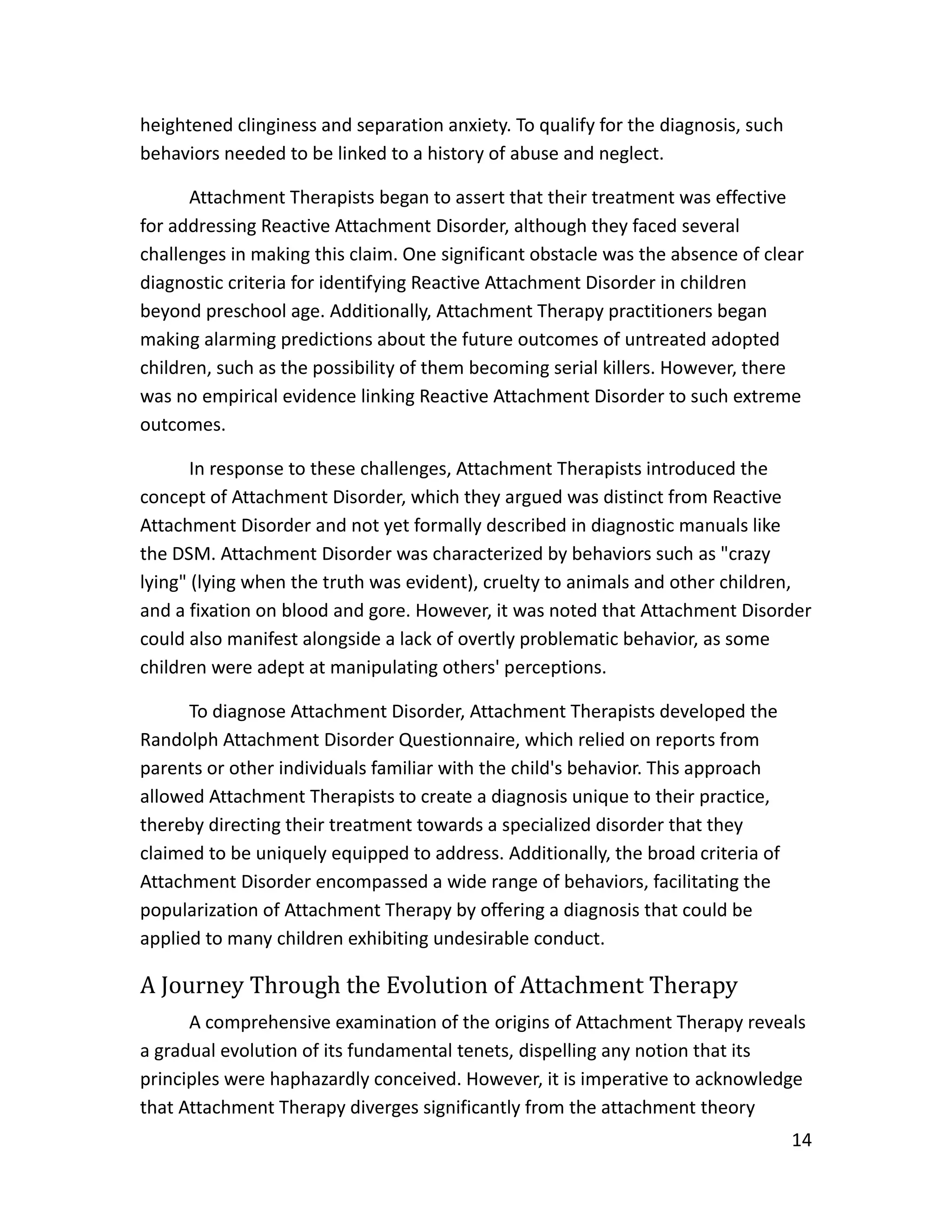 14
heightened clinginess and separation anxiety. To qualify for the diagnosis, such
behaviors needed to be linked to a history of abuse and neglect.
Attachment Therapists began to assert that their treatment was effective
for addressing Reactive Attachment Disorder, although they faced several
challenges in making this claim. One significant obstacle was the absence of clear
diagnostic criteria for identifying Reactive Attachment Disorder in children
beyond preschool age. Additionally, Attachment Therapy practitioners began
making alarming predictions about the future outcomes of untreated adopted
children, such as the possibility of them becoming serial killers. However, there
was no empirical evidence linking Reactive Attachment Disorder to such extreme
outcomes.
In response to these challenges, Attachment Therapists introduced the
concept of Attachment Disorder, which they argued was distinct from Reactive
Attachment Disorder and not yet formally described in diagnostic manuals like
the DSM. Attachment Disorder was characterized by behaviors such as "crazy
lying" (lying when the truth was evident), cruelty to animals and other children,
and a fixation on blood and gore. However, it was noted that Attachment Disorder
could also manifest alongside a lack of overtly problematic behavior, as some
children were adept at manipulating others' perceptions.
To diagnose Attachment Disorder, Attachment Therapists developed the
Randolph Attachment Disorder Questionnaire, which relied on reports from
parents or other individuals familiar with the child's behavior. This approach
allowed Attachment Therapists to create a diagnosis unique to their practice,
thereby directing their treatment towards a specialized disorder that they
claimed to be uniquely equipped to address. Additionally, the broad criteria of
Attachment Disorder encompassed a wide range of behaviors, facilitating the
popularization of Attachment Therapy by offering a diagnosis that could be
applied to many children exhibiting undesirable conduct.
A Journey Through the Evolution of Attachment Therapy
A comprehensive examination of the origins of Attachment Therapy reveals
a gradual evolution of its fundamental tenets, dispelling any notion that its
principles were haphazardly conceived. However, it is imperative to acknowledge
that Attachment Therapy diverges significantly from the attachment theory
 