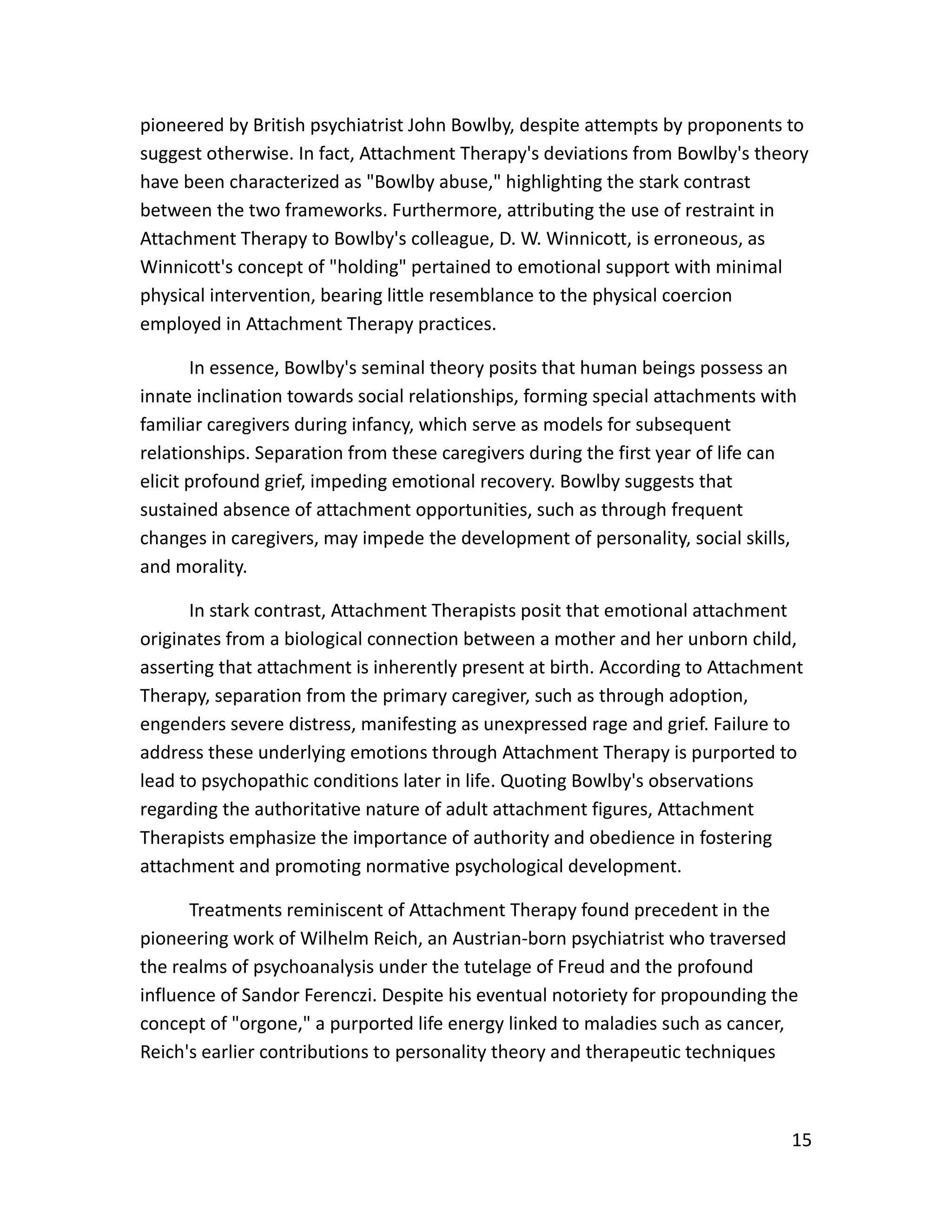 15
pioneered by British psychiatrist John Bowlby, despite attempts by proponents to
suggest otherwise. In fact, Attachment Therapy's deviations from Bowlby's theory
have been characterized as "Bowlby abuse," highlighting the stark contrast
between the two frameworks. Furthermore, attributing the use of restraint in
Attachment Therapy to Bowlby's colleague, D. W. Winnicott, is erroneous, as
Winnicott's concept of "holding" pertained to emotional support with minimal
physical intervention, bearing little resemblance to the physical coercion
employed in Attachment Therapy practices.
In essence, Bowlby's seminal theory posits that human beings possess an
innate inclination towards social relationships, forming special attachments with
familiar caregivers during infancy, which serve as models for subsequent
relationships. Separation from these caregivers during the first year of life can
elicit profound grief, impeding emotional recovery. Bowlby suggests that
sustained absence of attachment opportunities, such as through frequent
changes in caregivers, may impede the development of personality, social skills,
and morality.
In stark contrast, Attachment Therapists posit that emotional attachment
originates from a biological connection between a mother and her unborn child,
asserting that attachment is inherently present at birth. According to Attachment
Therapy, separation from the primary caregiver, such as through adoption,
engenders severe distress, manifesting as unexpressed rage and grief. Failure to
address these underlying emotions through Attachment Therapy is purported to
lead to psychopathic conditions later in life. Quoting Bowlby's observations
regarding the authoritative nature of adult attachment figures, Attachment
Therapists emphasize the importance of authority and obedience in fostering
attachment and promoting normative psychological development.
Treatments reminiscent of Attachment Therapy found precedent in the
pioneering work of Wilhelm Reich, an Austrian-born psychiatrist who traversed
the realms of psychoanalysis under the tutelage of Freud and the profound
influence of Sandor Ferenczi. Despite his eventual notoriety for propounding the
concept of "orgone," a purported life energy linked to maladies such as cancer,
Reich's earlier contributions to personality theory and therapeutic techniques
 