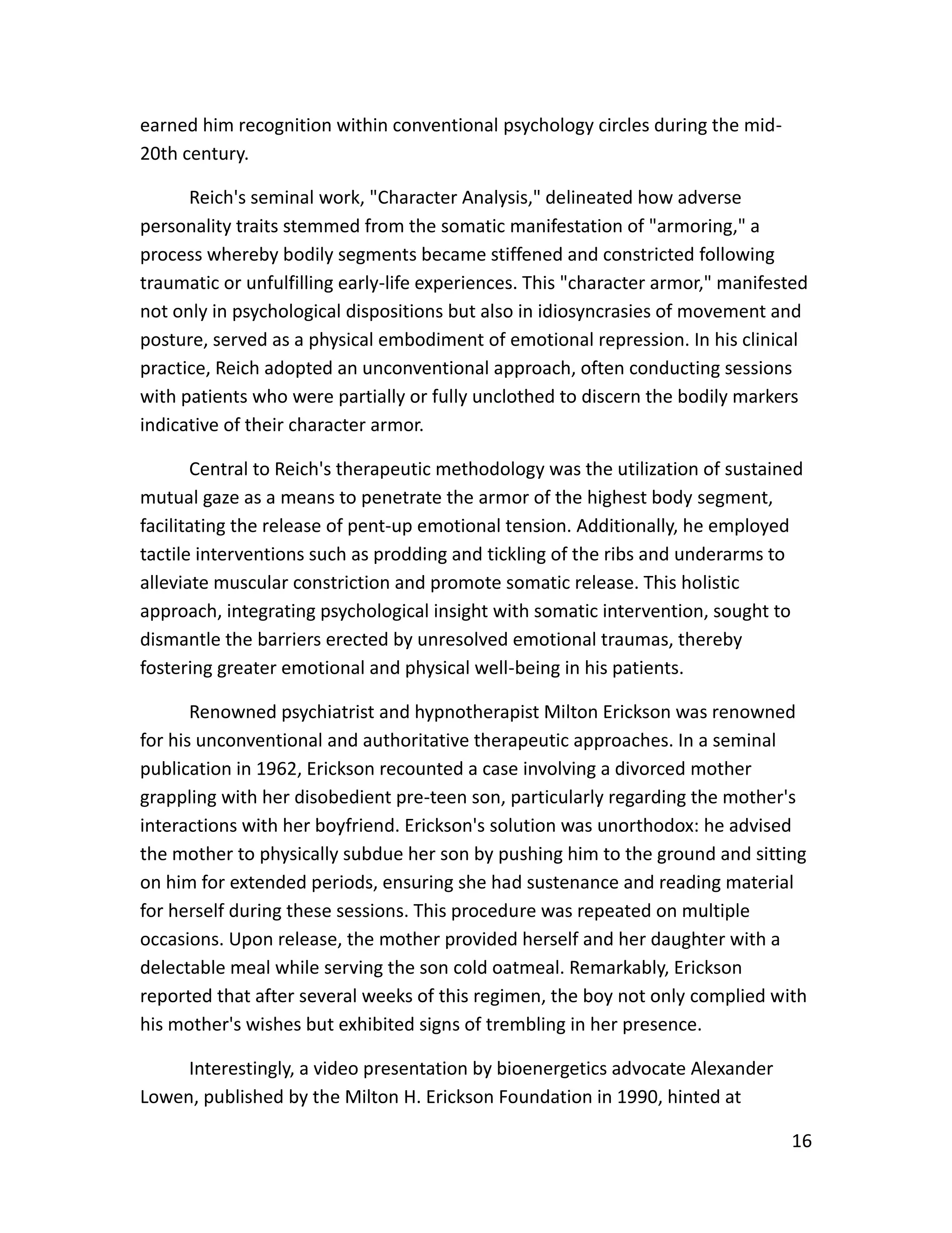 16
earned him recognition within conventional psychology circles during the mid-
20th century.
Reich's seminal work, "Character Analysis," delineated how adverse
personality traits stemmed from the somatic manifestation of "armoring," a
process whereby bodily segments became stiffened and constricted following
traumatic or unfulfilling early-life experiences. This "character armor," manifested
not only in psychological dispositions but also in idiosyncrasies of movement and
posture, served as a physical embodiment of emotional repression. In his clinical
practice, Reich adopted an unconventional approach, often conducting sessions
with patients who were partially or fully unclothed to discern the bodily markers
indicative of their character armor.
Central to Reich's therapeutic methodology was the utilization of sustained
mutual gaze as a means to penetrate the armor of the highest body segment,
facilitating the release of pent-up emotional tension. Additionally, he employed
tactile interventions such as prodding and tickling of the ribs and underarms to
alleviate muscular constriction and promote somatic release. This holistic
approach, integrating psychological insight with somatic intervention, sought to
dismantle the barriers erected by unresolved emotional traumas, thereby
fostering greater emotional and physical well-being in his patients.
Renowned psychiatrist and hypnotherapist Milton Erickson was renowned
for his unconventional and authoritative therapeutic approaches. In a seminal
publication in 1962, Erickson recounted a case involving a divorced mother
grappling with her disobedient pre-teen son, particularly regarding the mother's
interactions with her boyfriend. Erickson's solution was unorthodox: he advised
the mother to physically subdue her son by pushing him to the ground and sitting
on him for extended periods, ensuring she had sustenance and reading material
for herself during these sessions. This procedure was repeated on multiple
occasions. Upon release, the mother provided herself and her daughter with a
delectable meal while serving the son cold oatmeal. Remarkably, Erickson
reported that after several weeks of this regimen, the boy not only complied with
his mother's wishes but exhibited signs of trembling in her presence.
Interestingly, a video presentation by bioenergetics advocate Alexander
Lowen, published by the Milton H. Erickson Foundation in 1990, hinted at
 