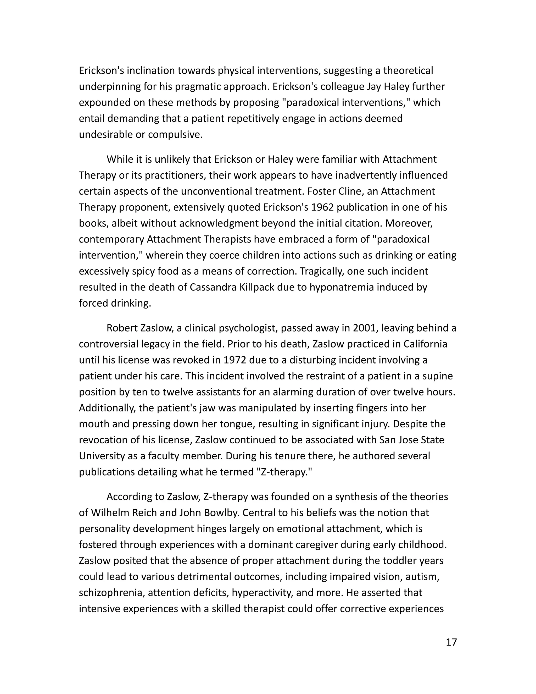 17
Erickson's inclination towards physical interventions, suggesting a theoretical
underpinning for his pragmatic approach. Erickson's colleague Jay Haley further
expounded on these methods by proposing "paradoxical interventions," which
entail demanding that a patient repetitively engage in actions deemed
undesirable or compulsive.
While it is unlikely that Erickson or Haley were familiar with Attachment
Therapy or its practitioners, their work appears to have inadvertently influenced
certain aspects of the unconventional treatment. Foster Cline, an Attachment
Therapy proponent, extensively quoted Erickson's 1962 publication in one of his
books, albeit without acknowledgment beyond the initial citation. Moreover,
contemporary Attachment Therapists have embraced a form of "paradoxical
intervention," wherein they coerce children into actions such as drinking or eating
excessively spicy food as a means of correction. Tragically, one such incident
resulted in the death of Cassandra Killpack due to hyponatremia induced by
forced drinking.
Robert Zaslow, a clinical psychologist, passed away in 2001, leaving behind a
controversial legacy in the field. Prior to his death, Zaslow practiced in California
until his license was revoked in 1972 due to a disturbing incident involving a
patient under his care. This incident involved the restraint of a patient in a supine
position by ten to twelve assistants for an alarming duration of over twelve hours.
Additionally, the patient's jaw was manipulated by inserting fingers into her
mouth and pressing down her tongue, resulting in significant injury. Despite the
revocation of his license, Zaslow continued to be associated with San Jose State
University as a faculty member. During his tenure there, he authored several
publications detailing what he termed "Z-therapy."
According to Zaslow, Z-therapy was founded on a synthesis of the theories
of Wilhelm Reich and John Bowlby. Central to his beliefs was the notion that
personality development hinges largely on emotional attachment, which is
fostered through experiences with a dominant caregiver during early childhood.
Zaslow posited that the absence of proper attachment during the toddler years
could lead to various detrimental outcomes, including impaired vision, autism,
schizophrenia, attention deficits, hyperactivity, and more. He asserted that
intensive experiences with a skilled therapist could offer corrective experiences
 