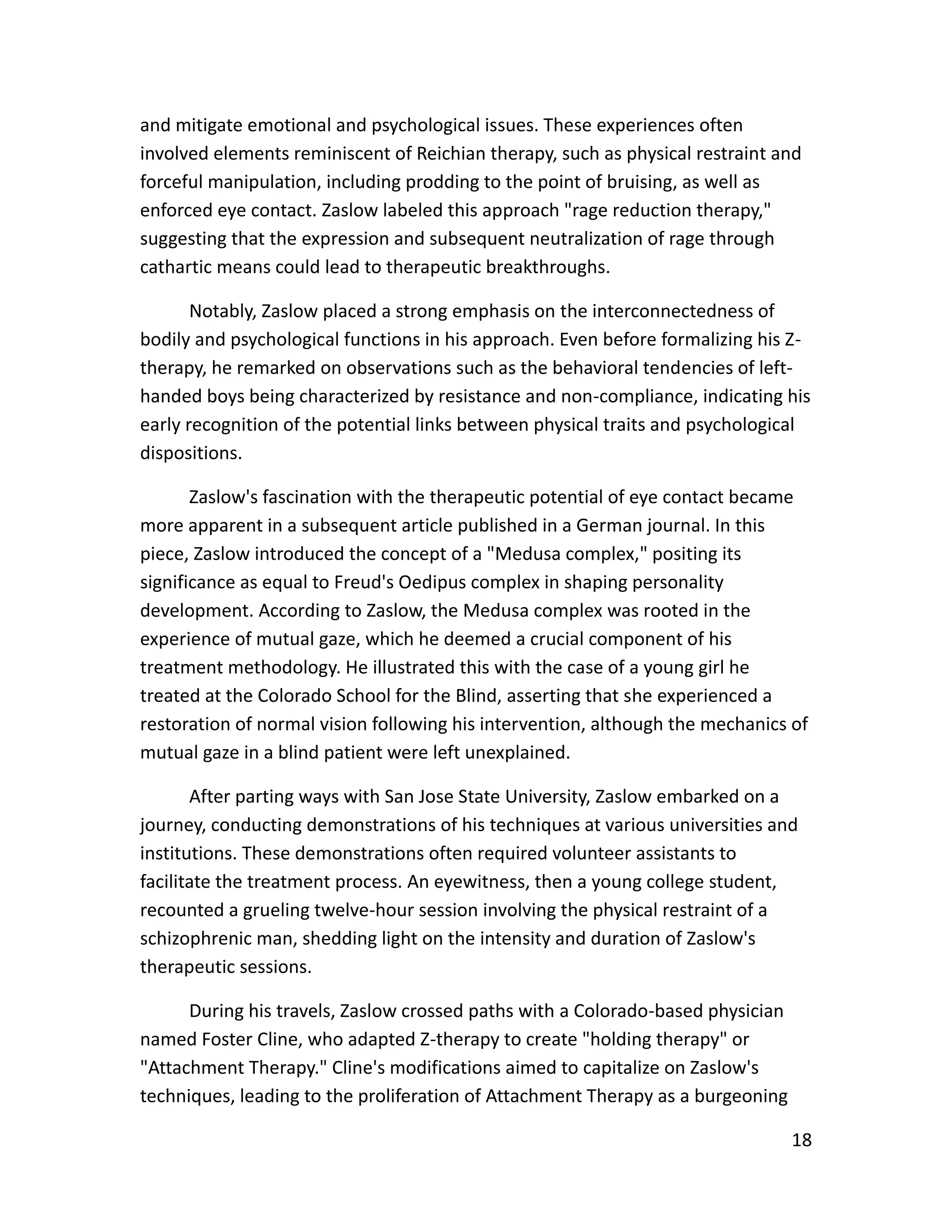 18
and mitigate emotional and psychological issues. These experiences often
involved elements reminiscent of Reichian therapy, such as physical restraint and
forceful manipulation, including prodding to the point of bruising, as well as
enforced eye contact. Zaslow labeled this approach "rage reduction therapy,"
suggesting that the expression and subsequent neutralization of rage through
cathartic means could lead to therapeutic breakthroughs.
Notably, Zaslow placed a strong emphasis on the interconnectedness of
bodily and psychological functions in his approach. Even before formalizing his Z-
therapy, he remarked on observations such as the behavioral tendencies of left-
handed boys being characterized by resistance and non-compliance, indicating his
early recognition of the potential links between physical traits and psychological
dispositions.
Zaslow's fascination with the therapeutic potential of eye contact became
more apparent in a subsequent article published in a German journal. In this
piece, Zaslow introduced the concept of a "Medusa complex," positing its
significance as equal to Freud's Oedipus complex in shaping personality
development. According to Zaslow, the Medusa complex was rooted in the
experience of mutual gaze, which he deemed a crucial component of his
treatment methodology. He illustrated this with the case of a young girl he
treated at the Colorado School for the Blind, asserting that she experienced a
restoration of normal vision following his intervention, although the mechanics of
mutual gaze in a blind patient were left unexplained.
After parting ways with San Jose State University, Zaslow embarked on a
journey, conducting demonstrations of his techniques at various universities and
institutions. These demonstrations often required volunteer assistants to
facilitate the treatment process. An eyewitness, then a young college student,
recounted a grueling twelve-hour session involving the physical restraint of a
schizophrenic man, shedding light on the intensity and duration of Zaslow's
therapeutic sessions.
During his travels, Zaslow crossed paths with a Colorado-based physician
named Foster Cline, who adapted Z-therapy to create "holding therapy" or
"Attachment Therapy." Cline's modifications aimed to capitalize on Zaslow's
techniques, leading to the proliferation of Attachment Therapy as a burgeoning
 