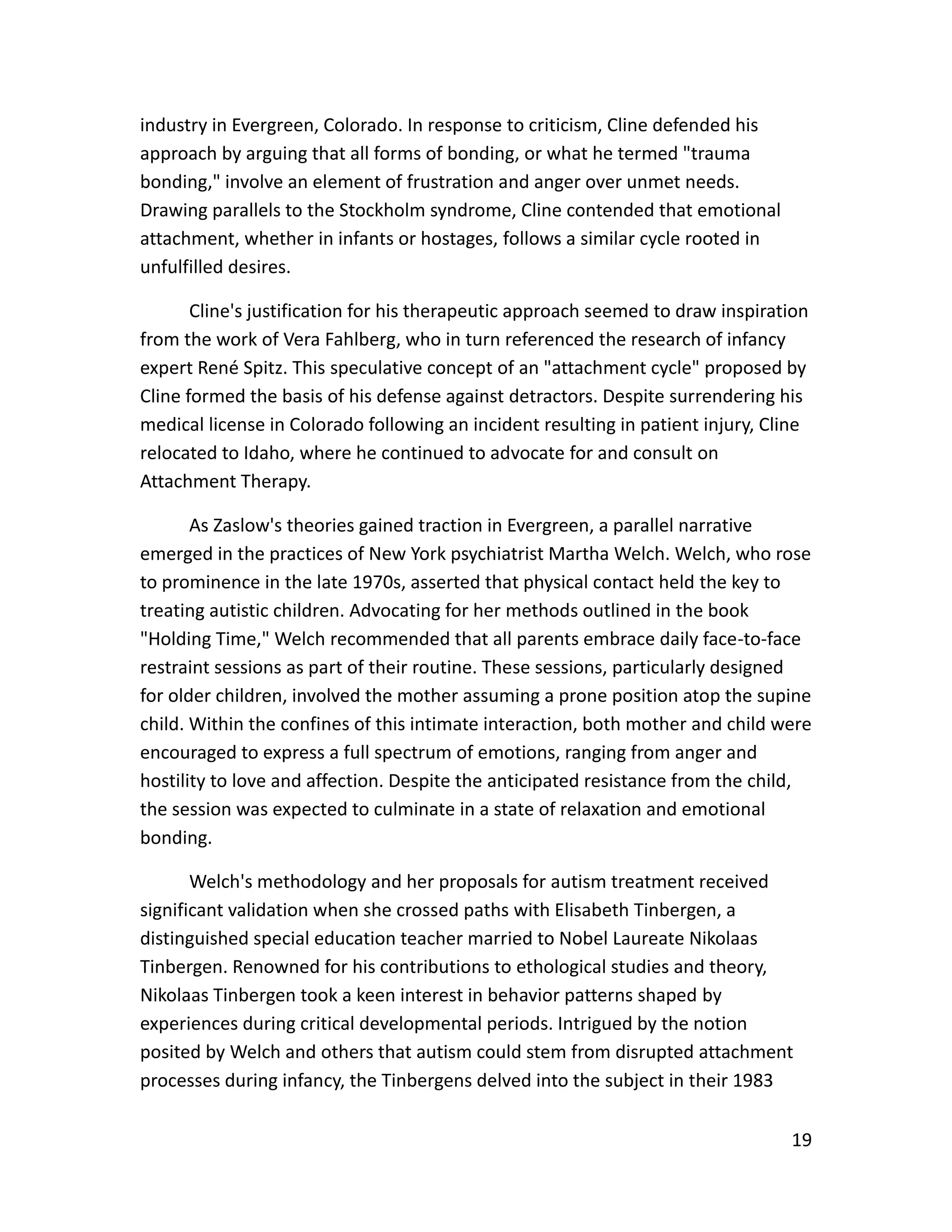 19
industry in Evergreen, Colorado. In response to criticism, Cline defended his
approach by arguing that all forms of bonding, or what he termed "trauma
bonding," involve an element of frustration and anger over unmet needs.
Drawing parallels to the Stockholm syndrome, Cline contended that emotional
attachment, whether in infants or hostages, follows a similar cycle rooted in
unfulfilled desires.
Cline's justification for his therapeutic approach seemed to draw inspiration
from the work of Vera Fahlberg, who in turn referenced the research of infancy
expert René Spitz. This speculative concept of an "attachment cycle" proposed by
Cline formed the basis of his defense against detractors. Despite surrendering his
medical license in Colorado following an incident resulting in patient injury, Cline
relocated to Idaho, where he continued to advocate for and consult on
Attachment Therapy.
As Zaslow's theories gained traction in Evergreen, a parallel narrative
emerged in the practices of New York psychiatrist Martha Welch. Welch, who rose
to prominence in the late 1970s, asserted that physical contact held the key to
treating autistic children. Advocating for her methods outlined in the book
"Holding Time," Welch recommended that all parents embrace daily face-to-face
restraint sessions as part of their routine. These sessions, particularly designed
for older children, involved the mother assuming a prone position atop the supine
child. Within the confines of this intimate interaction, both mother and child were
encouraged to express a full spectrum of emotions, ranging from anger and
hostility to love and affection. Despite the anticipated resistance from the child,
the session was expected to culminate in a state of relaxation and emotional
bonding.
Welch's methodology and her proposals for autism treatment received
significant validation when she crossed paths with Elisabeth Tinbergen, a
distinguished special education teacher married to Nobel Laureate Nikolaas
Tinbergen. Renowned for his contributions to ethological studies and theory,
Nikolaas Tinbergen took a keen interest in behavior patterns shaped by
experiences during critical developmental periods. Intrigued by the notion
posited by Welch and others that autism could stem from disrupted attachment
processes during infancy, the Tinbergens delved into the subject in their 1983
 