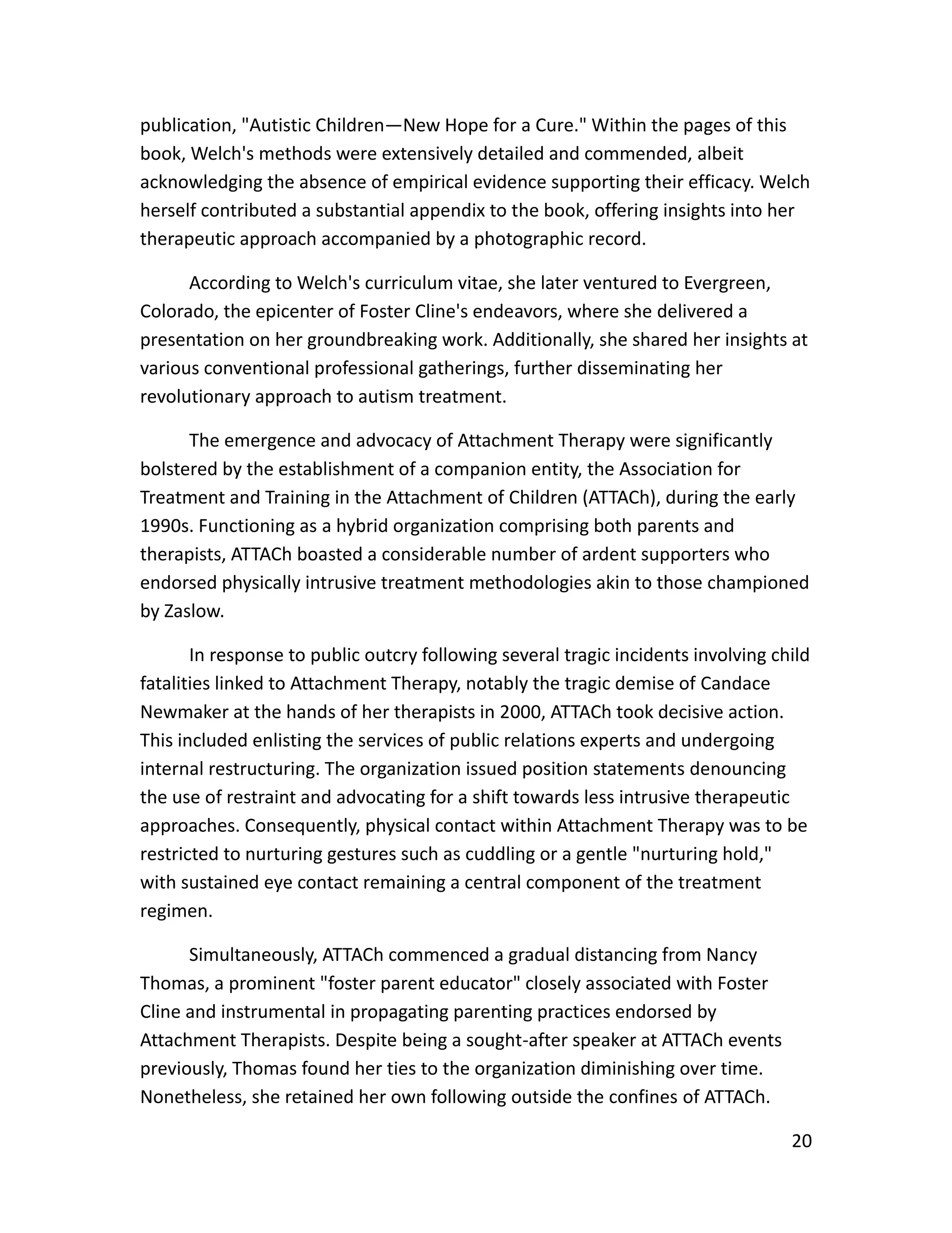 20
publication, "Autistic Children—New Hope for a Cure." Within the pages of this
book, Welch's methods were extensively detailed and commended, albeit
acknowledging the absence of empirical evidence supporting their efficacy. Welch
herself contributed a substantial appendix to the book, offering insights into her
therapeutic approach accompanied by a photographic record.
According to Welch's curriculum vitae, she later ventured to Evergreen,
Colorado, the epicenter of Foster Cline's endeavors, where she delivered a
presentation on her groundbreaking work. Additionally, she shared her insights at
various conventional professional gatherings, further disseminating her
revolutionary approach to autism treatment.
The emergence and advocacy of Attachment Therapy were significantly
bolstered by the establishment of a companion entity, the Association for
Treatment and Training in the Attachment of Children (ATTACh), during the early
1990s. Functioning as a hybrid organization comprising both parents and
therapists, ATTACh boasted a considerable number of ardent supporters who
endorsed physically intrusive treatment methodologies akin to those championed
by Zaslow.
In response to public outcry following several tragic incidents involving child
fatalities linked to Attachment Therapy, notably the tragic demise of Candace
Newmaker at the hands of her therapists in 2000, ATTACh took decisive action.
This included enlisting the services of public relations experts and undergoing
internal restructuring. The organization issued position statements denouncing
the use of restraint and advocating for a shift towards less intrusive therapeutic
approaches. Consequently, physical contact within Attachment Therapy was to be
restricted to nurturing gestures such as cuddling or a gentle "nurturing hold,"
with sustained eye contact remaining a central component of the treatment
regimen.
Simultaneously, ATTACh commenced a gradual distancing from Nancy
Thomas, a prominent "foster parent educator" closely associated with Foster
Cline and instrumental in propagating parenting practices endorsed by
Attachment Therapists. Despite being a sought-after speaker at ATTACh events
previously, Thomas found her ties to the organization diminishing over time.
Nonetheless, she retained her own following outside the confines of ATTACh.
 