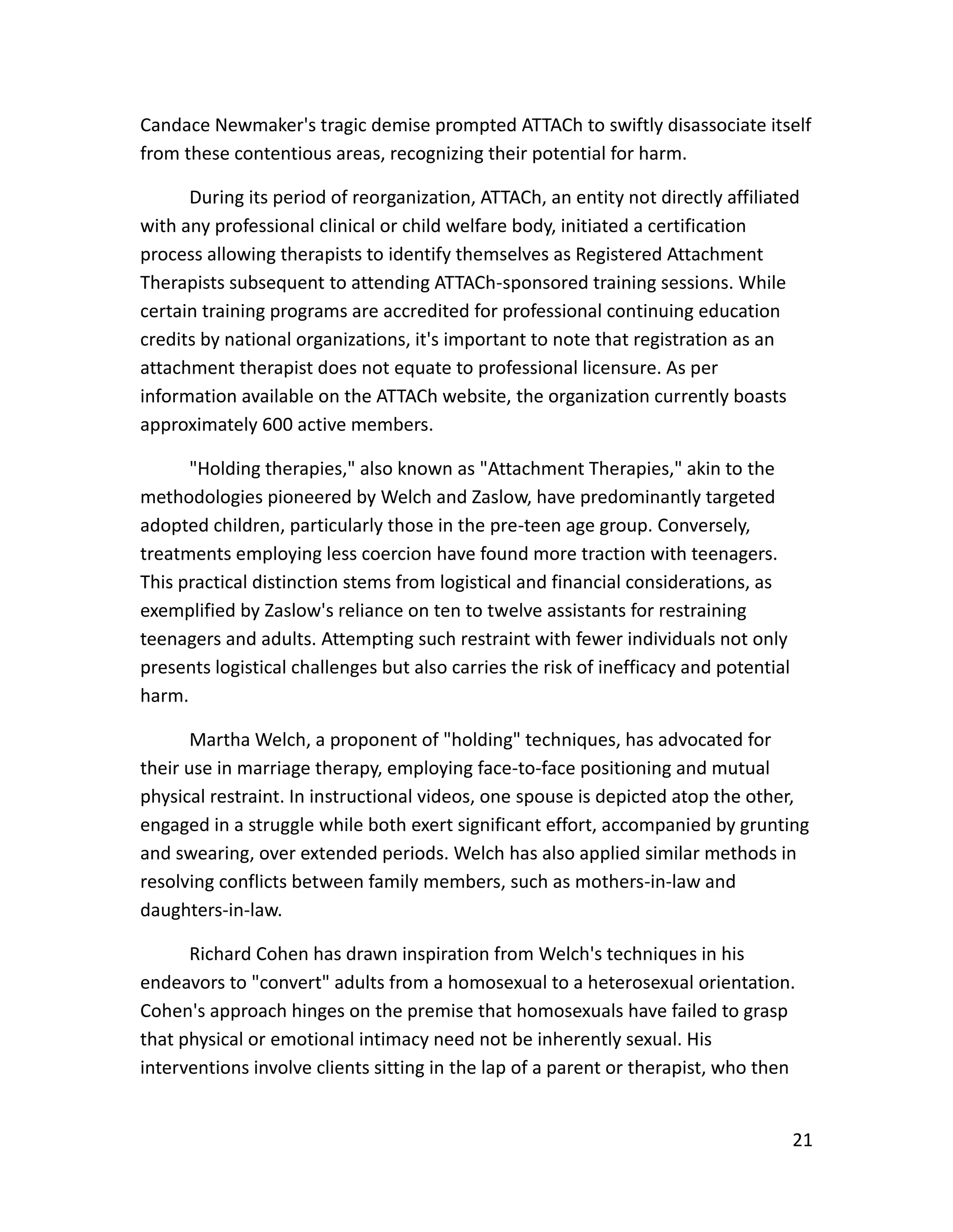 21
Candace Newmaker's tragic demise prompted ATTACh to swiftly disassociate itself
from these contentious areas, recognizing their potential for harm.
During its period of reorganization, ATTACh, an entity not directly affiliated
with any professional clinical or child welfare body, initiated a certification
process allowing therapists to identify themselves as Registered Attachment
Therapists subsequent to attending ATTACh-sponsored training sessions. While
certain training programs are accredited for professional continuing education
credits by national organizations, it's important to note that registration as an
attachment therapist does not equate to professional licensure. As per
information available on the ATTACh website, the organization currently boasts
approximately 600 active members.
"Holding therapies," also known as "Attachment Therapies," akin to the
methodologies pioneered by Welch and Zaslow, have predominantly targeted
adopted children, particularly those in the pre-teen age group. Conversely,
treatments employing less coercion have found more traction with teenagers.
This practical distinction stems from logistical and financial considerations, as
exemplified by Zaslow's reliance on ten to twelve assistants for restraining
teenagers and adults. Attempting such restraint with fewer individuals not only
presents logistical challenges but also carries the risk of inefficacy and potential
harm.
Martha Welch, a proponent of "holding" techniques, has advocated for
their use in marriage therapy, employing face-to-face positioning and mutual
physical restraint. In instructional videos, one spouse is depicted atop the other,
engaged in a struggle while both exert significant effort, accompanied by grunting
and swearing, over extended periods. Welch has also applied similar methods in
resolving conflicts between family members, such as mothers-in-law and
daughters-in-law.
Richard Cohen has drawn inspiration from Welch's techniques in his
endeavors to "convert" adults from a homosexual to a heterosexual orientation.
Cohen's approach hinges on the premise that homosexuals have failed to grasp
that physical or emotional intimacy need not be inherently sexual. His
interventions involve clients sitting in the lap of a parent or therapist, who then
 