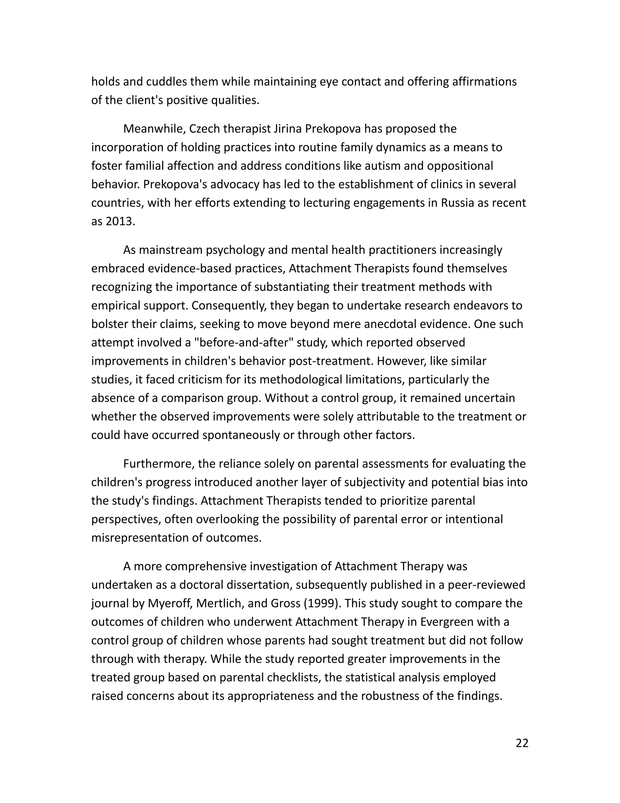 22
holds and cuddles them while maintaining eye contact and offering affirmations
of the client's positive qualities.
Meanwhile, Czech therapist Jirina Prekopova has proposed the
incorporation of holding practices into routine family dynamics as a means to
foster familial affection and address conditions like autism and oppositional
behavior. Prekopova's advocacy has led to the establishment of clinics in several
countries, with her efforts extending to lecturing engagements in Russia as recent
as 2013.
As mainstream psychology and mental health practitioners increasingly
embraced evidence-based practices, Attachment Therapists found themselves
recognizing the importance of substantiating their treatment methods with
empirical support. Consequently, they began to undertake research endeavors to
bolster their claims, seeking to move beyond mere anecdotal evidence. One such
attempt involved a "before-and-after" study, which reported observed
improvements in children's behavior post-treatment. However, like similar
studies, it faced criticism for its methodological limitations, particularly the
absence of a comparison group. Without a control group, it remained uncertain
whether the observed improvements were solely attributable to the treatment or
could have occurred spontaneously or through other factors.
Furthermore, the reliance solely on parental assessments for evaluating the
children's progress introduced another layer of subjectivity and potential bias into
the study's findings. Attachment Therapists tended to prioritize parental
perspectives, often overlooking the possibility of parental error or intentional
misrepresentation of outcomes.
A more comprehensive investigation of Attachment Therapy was
undertaken as a doctoral dissertation, subsequently published in a peer-reviewed
journal by Myeroff, Mertlich, and Gross (1999). This study sought to compare the
outcomes of children who underwent Attachment Therapy in Evergreen with a
control group of children whose parents had sought treatment but did not follow
through with therapy. While the study reported greater improvements in the
treated group based on parental checklists, the statistical analysis employed
raised concerns about its appropriateness and the robustness of the findings.
 