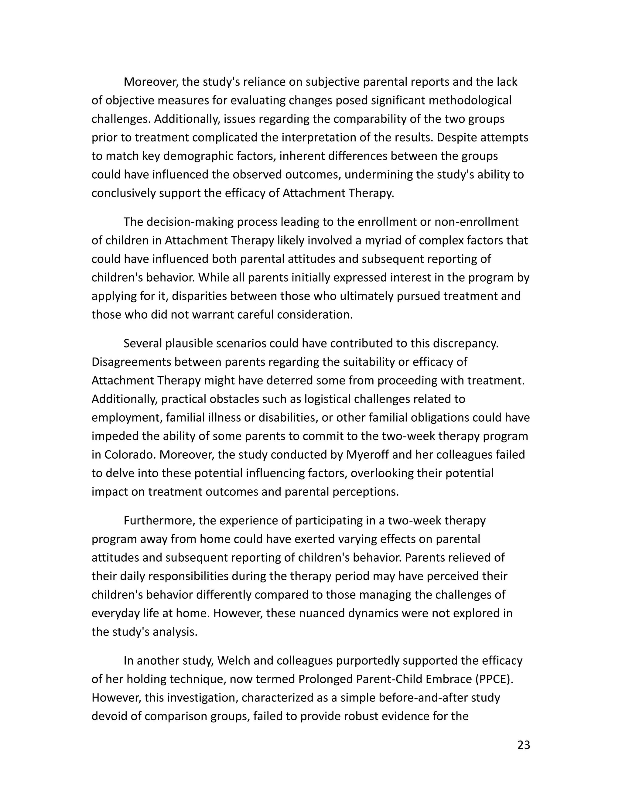 23
Moreover, the study's reliance on subjective parental reports and the lack
of objective measures for evaluating changes posed significant methodological
challenges. Additionally, issues regarding the comparability of the two groups
prior to treatment complicated the interpretation of the results. Despite attempts
to match key demographic factors, inherent differences between the groups
could have influenced the observed outcomes, undermining the study's ability to
conclusively support the efficacy of Attachment Therapy.
The decision-making process leading to the enrollment or non-enrollment
of children in Attachment Therapy likely involved a myriad of complex factors that
could have influenced both parental attitudes and subsequent reporting of
children's behavior. While all parents initially expressed interest in the program by
applying for it, disparities between those who ultimately pursued treatment and
those who did not warrant careful consideration.
Several plausible scenarios could have contributed to this discrepancy.
Disagreements between parents regarding the suitability or efficacy of
Attachment Therapy might have deterred some from proceeding with treatment.
Additionally, practical obstacles such as logistical challenges related to
employment, familial illness or disabilities, or other familial obligations could have
impeded the ability of some parents to commit to the two-week therapy program
in Colorado. Moreover, the study conducted by Myeroff and her colleagues failed
to delve into these potential influencing factors, overlooking their potential
impact on treatment outcomes and parental perceptions.
Furthermore, the experience of participating in a two-week therapy
program away from home could have exerted varying effects on parental
attitudes and subsequent reporting of children's behavior. Parents relieved of
their daily responsibilities during the therapy period may have perceived their
children's behavior differently compared to those managing the challenges of
everyday life at home. However, these nuanced dynamics were not explored in
the study's analysis.
In another study, Welch and colleagues purportedly supported the efficacy
of her holding technique, now termed Prolonged Parent-Child Embrace (PPCE).
However, this investigation, characterized as a simple before-and-after study
devoid of comparison groups, failed to provide robust evidence for the
 