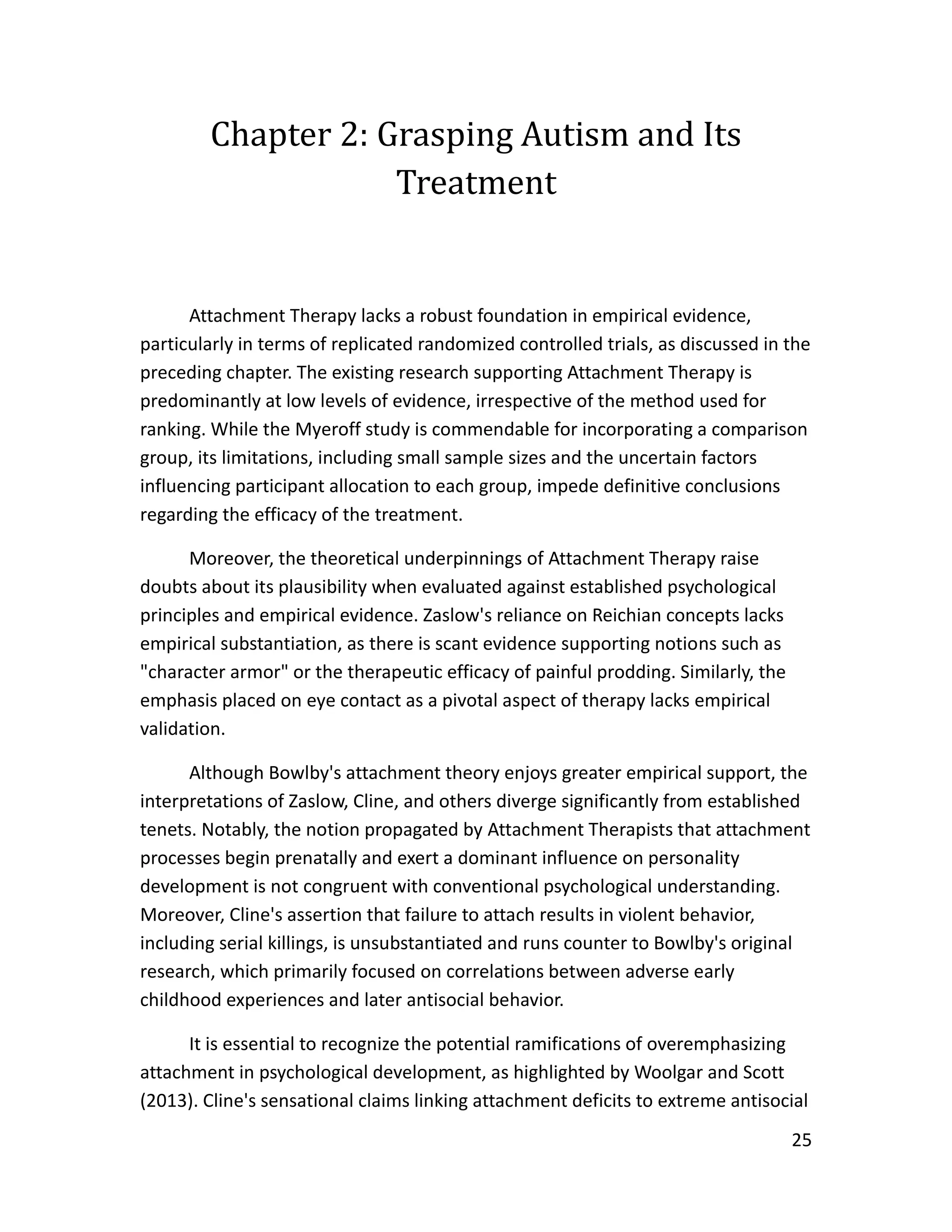 25
Chapter 2: Grasping Autism and Its
Treatment
Attachment Therapy lacks a robust foundation in empirical evidence,
particularly in terms of replicated randomized controlled trials, as discussed in the
preceding chapter. The existing research supporting Attachment Therapy is
predominantly at low levels of evidence, irrespective of the method used for
ranking. While the Myeroff study is commendable for incorporating a comparison
group, its limitations, including small sample sizes and the uncertain factors
influencing participant allocation to each group, impede definitive conclusions
regarding the efficacy of the treatment.
Moreover, the theoretical underpinnings of Attachment Therapy raise
doubts about its plausibility when evaluated against established psychological
principles and empirical evidence. Zaslow's reliance on Reichian concepts lacks
empirical substantiation, as there is scant evidence supporting notions such as
"character armor" or the therapeutic efficacy of painful prodding. Similarly, the
emphasis placed on eye contact as a pivotal aspect of therapy lacks empirical
validation.
Although Bowlby's attachment theory enjoys greater empirical support, the
interpretations of Zaslow, Cline, and others diverge significantly from established
tenets. Notably, the notion propagated by Attachment Therapists that attachment
processes begin prenatally and exert a dominant influence on personality
development is not congruent with conventional psychological understanding.
Moreover, Cline's assertion that failure to attach results in violent behavior,
including serial killings, is unsubstantiated and runs counter to Bowlby's original
research, which primarily focused on correlations between adverse early
childhood experiences and later antisocial behavior.
It is essential to recognize the potential ramifications of overemphasizing
attachment in psychological development, as highlighted by Woolgar and Scott
(2013). Cline's sensational claims linking attachment deficits to extreme antisocial
 