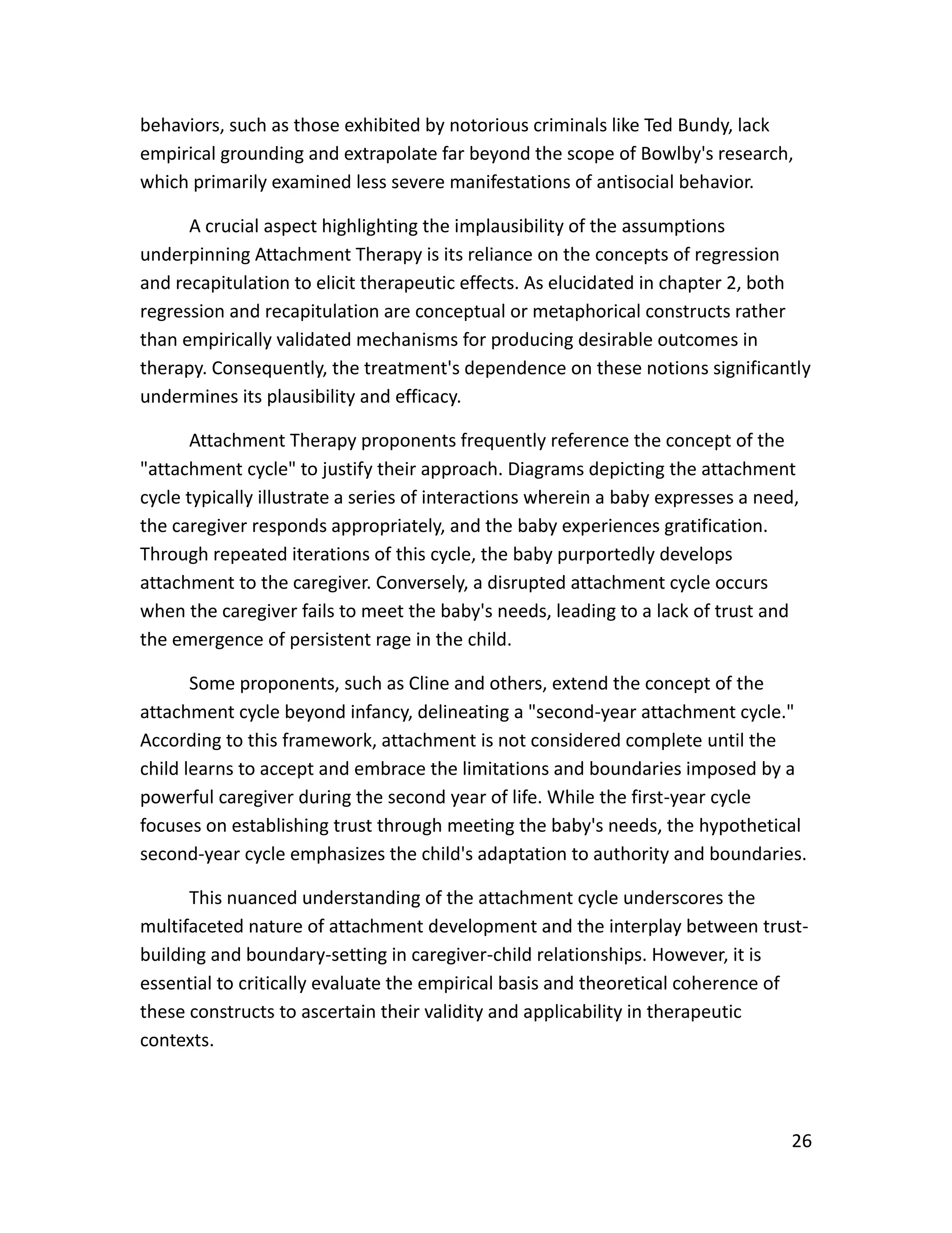 26
behaviors, such as those exhibited by notorious criminals like Ted Bundy, lack
empirical grounding and extrapolate far beyond the scope of Bowlby's research,
which primarily examined less severe manifestations of antisocial behavior.
A crucial aspect highlighting the implausibility of the assumptions
underpinning Attachment Therapy is its reliance on the concepts of regression
and recapitulation to elicit therapeutic effects. As elucidated in chapter 2, both
regression and recapitulation are conceptual or metaphorical constructs rather
than empirically validated mechanisms for producing desirable outcomes in
therapy. Consequently, the treatment's dependence on these notions significantly
undermines its plausibility and efficacy.
Attachment Therapy proponents frequently reference the concept of the
"attachment cycle" to justify their approach. Diagrams depicting the attachment
cycle typically illustrate a series of interactions wherein a baby expresses a need,
the caregiver responds appropriately, and the baby experiences gratification.
Through repeated iterations of this cycle, the baby purportedly develops
attachment to the caregiver. Conversely, a disrupted attachment cycle occurs
when the caregiver fails to meet the baby's needs, leading to a lack of trust and
the emergence of persistent rage in the child.
Some proponents, such as Cline and others, extend the concept of the
attachment cycle beyond infancy, delineating a "second-year attachment cycle."
According to this framework, attachment is not considered complete until the
child learns to accept and embrace the limitations and boundaries imposed by a
powerful caregiver during the second year of life. While the first-year cycle
focuses on establishing trust through meeting the baby's needs, the hypothetical
second-year cycle emphasizes the child's adaptation to authority and boundaries.
This nuanced understanding of the attachment cycle underscores the
multifaceted nature of attachment development and the interplay between trust-
building and boundary-setting in caregiver-child relationships. However, it is
essential to critically evaluate the empirical basis and theoretical coherence of
these constructs to ascertain their validity and applicability in therapeutic
contexts.
 