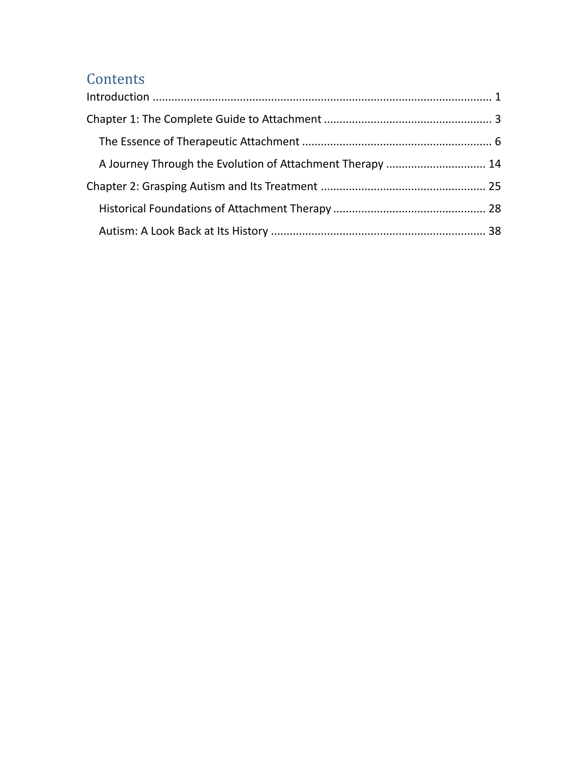 Contents
Introduction ............................................................................................................. 1
Chapter 1: The Complete Guide to Attachment ...................................................... 3
The Essence of Therapeutic Attachment ............................................................. 6
A Journey Through the Evolution of Attachment Therapy ................................ 14
Chapter 2: Grasping Autism and Its Treatment ..................................................... 25
Historical Foundations of Attachment Therapy ................................................. 28
Autism: A Look Back at Its History ..................................................................... 38
 